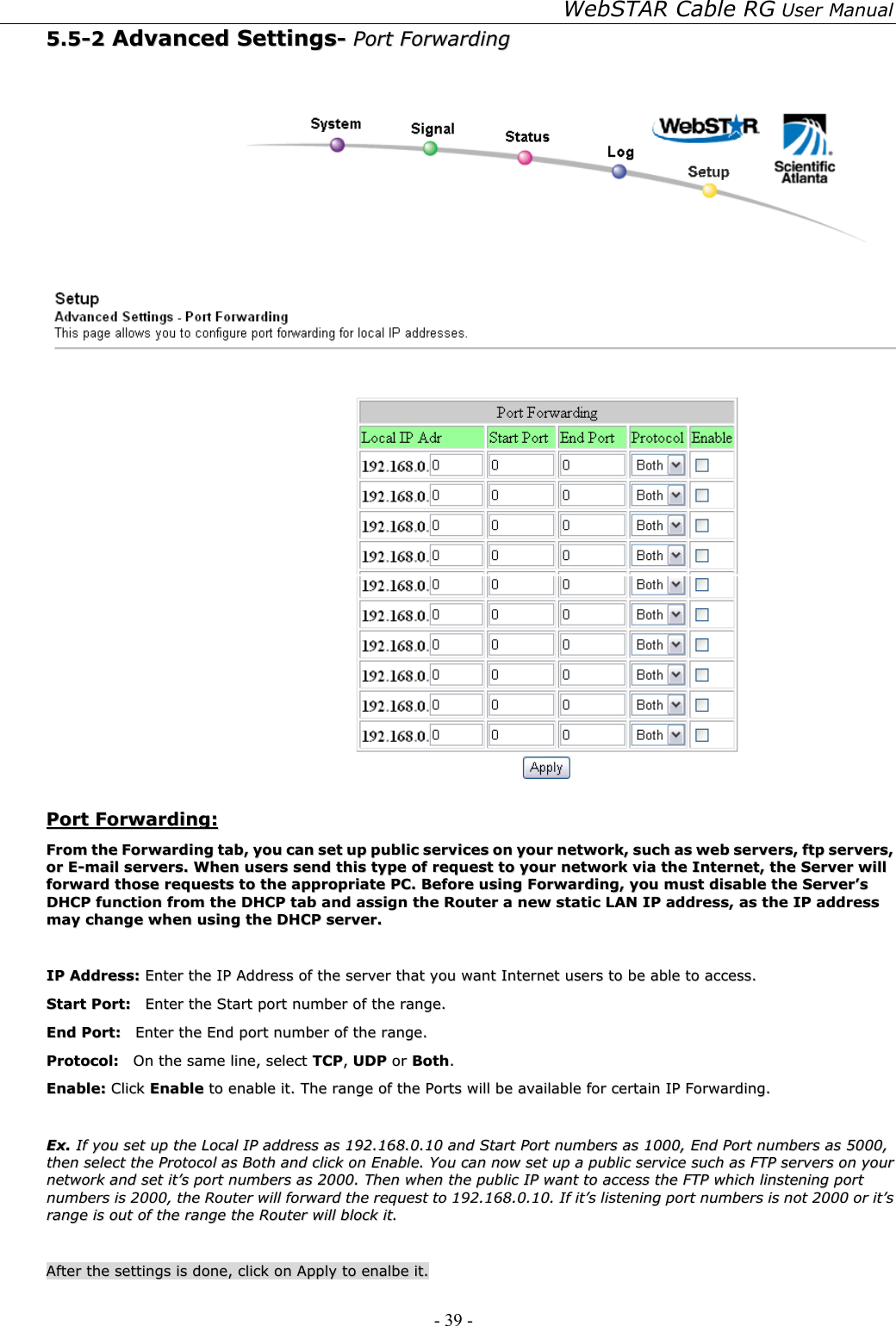 WebSTAR Cable RG User Manual - 39 -   55..55--22  AAddvvaanncceedd  SSeettttiinnggss--  PPoorrtt  FFoorrwwaarrddiinngg      PPoorrtt  FFoorrwwaarrddiinngg::  FFrroomm  tthhee  FFoorrwwaarrddiinngg  ttaabb,,  yyoouu  ccaann  sseett  uupp  ppuubblliicc  sseerrvviicceess  oonn  yyoouurr  nneettwwoorrkk,,  ssuucchh  aass  wweebb  sseerrvveerrss,,  ffttpp  sseerrvveerrss,,  oorr  EE--mmaaiill  sseerrvveerrss..  WWhheenn  uusseerrss  sseenndd  tthhiiss  ttyyppee  ooff  rreeqquueesstt  ttoo  yyoouurr  nneettwwoorrkk  vviiaa  tthhee  IInntteerrnneett,,  tthhee  SSeerrvveerr  wwiillll  ffoorrwwaarrdd  tthhoossee  rreeqquueessttss  ttoo  tthhee  aapppprroopprriiaattee  PPCC..  BBeeffoorree  uussiinngg  FFoorrwwaarrddiinngg,,  yyoouu  mmuusstt  ddiissaabbllee  tthhee  SSeerrvveerr’’ss  DDHHCCPP  ffuunnccttiioonn  ffrroomm  tthhee  DDHHCCPP  ttaabb  aanndd  aassssiiggnn  tthhee  RRoouutteerr  aa  nneeww  ssttaattiicc  LLAANN  IIPP  aaddddrreessss,,  aass  tthhee  IIPP  aaddddrreessss  mmaayy  cchhaannggee  wwhheenn  uussiinngg  tthhee  DDHHCCPP  sseerrvveerr..    IIPP  AAddddrreessss::  EEnntteerr  tthhee  IIPP  AAddddrreessss  ooff  tthhee  sseerrvveerr  tthhaatt  yyoouu  wwaanntt  IInntteerrnneett  uusseerrss  ttoo  bbee  aabbllee  ttoo  aacccceessss..  SSttaarrtt  PPoorrtt::    EEnntteerr  tthhee  SSttaarrtt  ppoorrtt  nnuummbbeerr  ooff  tthhee  rraannggee..  EEnndd  PPoorrtt::    EEnntteerr  tthhee  EEnndd  ppoorrtt  nnuummbbeerr  ooff  tthhee  rraannggee..  PPrroottooccooll::    OOnn  tthhee  ssaammee  lliinnee,,  sseelleecctt  TTCCPP,,  UUDDPP  oorr  BBootthh..  EEnnaabbllee::  CClliicckk  EEnnaabbllee  ttoo  eennaabbllee  iitt..  TThhee  rraannggee  ooff  tthhee  PPoorrttss  wwiillll  bbee  aavvaaiillaabbllee  ffoorr  cceerrttaaiinn  IIPP  FFoorrwwaarrddiinngg..    EExx..  IIff  yyoouu  sseett  uupp  tthhee  LLooccaall  IIPP  aaddddrreessss  aass  119922..116688..00..1100  aanndd  SSttaarrtt  PPoorrtt  nnuummbbeerrss  aass  11000000,,  EEnndd  PPoorrtt  nnuummbbeerrss  aass  55000000,,  tthheenn  sseelleecctt  tthhee  PPrroottooccooll  aass  BBootthh  aanndd  cclliicckk  oonn  EEnnaabbllee..  YYoouu  ccaann  nnooww  sseett  uupp  aa  ppuubblliicc  sseerrvviiccee  ssuucchh  aass  FFTTPP  sseerrvveerrss  oonn  yyoouurr  nneettwwoorrkk  aanndd  sseett  iitt’’ss  ppoorrtt  nnuummbbeerrss  aass  22000000..  TThheenn  wwhheenn  tthhee  ppuubblliicc  IIPP  wwaanntt  ttoo  aacccceessss  tthhee  FFTTPP  wwhhiicchh  lliinnsstteenniinngg  ppoorrtt  nnuummbbeerrss  iiss  22000000,,  tthhee  RRoouutteerr  wwiillll  ffoorrwwaarrdd  tthhee  rreeqquueesstt  ttoo  119922..116688..00..1100..  IIff  iitt’’ss  lliisstteenniinngg  ppoorrtt  nnuummbbeerrss  iiss  nnoott  22000000  oorr  iitt’’ss  rraannggee  iiss  oouutt  ooff  tthhee  rraannggee  tthhee  RRoouutteerr  wwiillll  bblloocckk  iitt..    AAfftteerr  tthhee  sseettttiinnggss  iiss  ddoonnee,,  cclliicckk  oonn  AAppppllyy  ttoo  eennaallbbee  iitt..