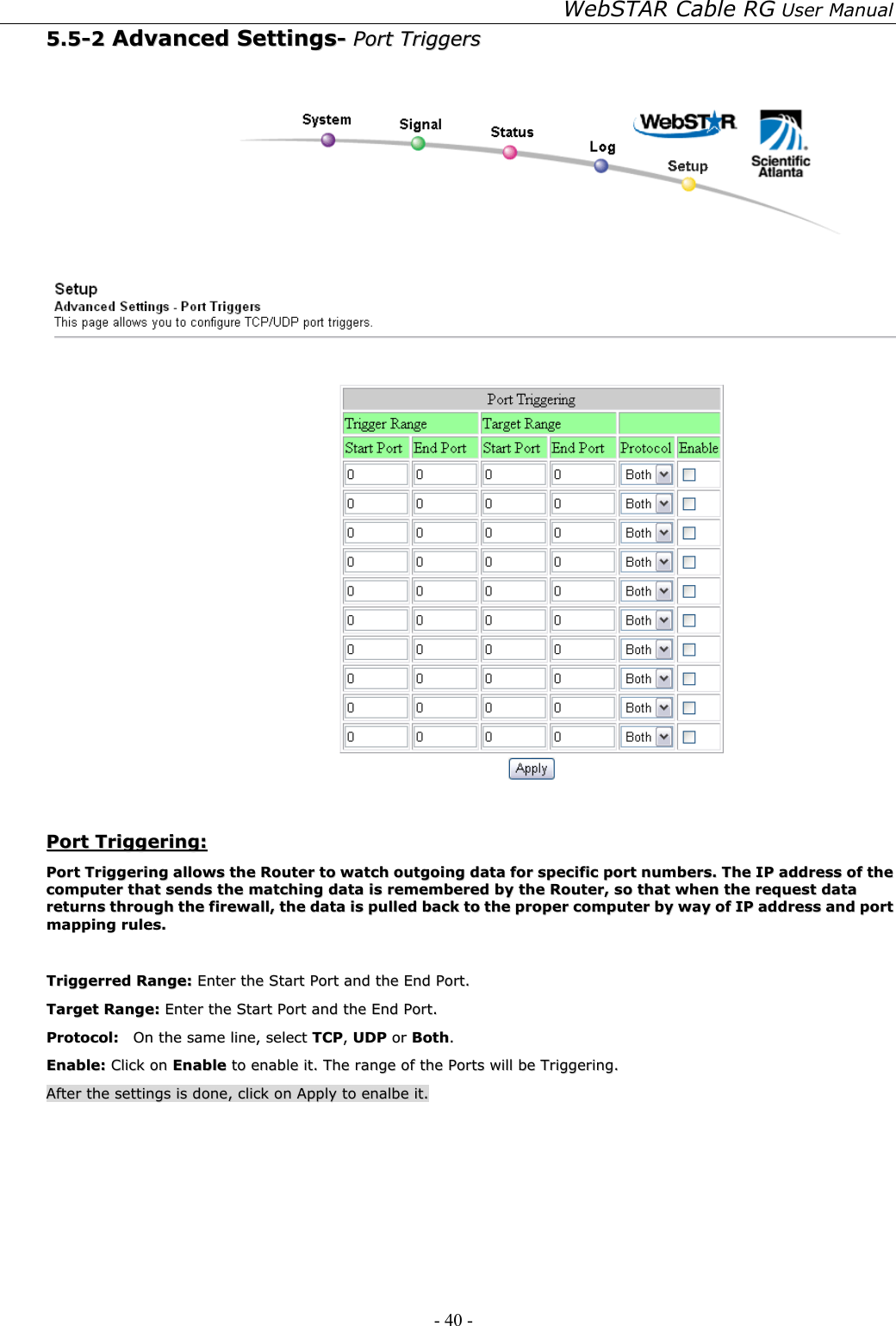 WebSTAR Cable RG User Manual - 40 -   55..55--22  AAddvvaanncceedd  SSeettttiinnggss--  PPoorrtt  TTrriiggggeerrss      PPoorrtt  TTrriiggggeerriinngg::  PPoorrtt  TTrriiggggeerriinngg  aalllloowwss  tthhee  RRoouutteerr  ttoo  wwaattcchh  oouuttggooiinngg  ddaattaa  ffoorr  ssppeecciiffiicc  ppoorrtt  nnuummbbeerrss..  TThhee  IIPP  aaddddrreessss  ooff  tthhee  ccoommppuutteerr  tthhaatt  sseennddss  tthhee  mmaattcchhiinngg  ddaattaa  iiss  rreemmeemmbbeerreedd  bbyy  tthhee  RRoouutteerr,,  ssoo  tthhaatt  wwhheenn  tthhee  rreeqquueesstt  ddaattaa  rreettuurrnnss  tthhrroouugghh  tthhee  ffiirreewwaallll,,  tthhee  ddaattaa  iiss  ppuulllleedd  bbaacckk  ttoo  tthhee  pprrooppeerr  ccoommppuutteerr  bbyy  wwaayy  ooff  IIPP  aaddddrreessss  aanndd  ppoorrtt  mmaappppiinngg  rruulleess..    TTrriiggggeerrrreedd  RRaannggee::  EEnntteerr  tthhee  SSttaarrtt  PPoorrtt  aanndd  tthhee  EEnndd  PPoorrtt..  TTaarrggeett  RRaannggee::  EEnntteerr  tthhee  SSttaarrtt  PPoorrtt  aanndd  tthhee  EEnndd  PPoorrtt..  PPrroottooccooll::    OOnn  tthhee  ssaammee  lliinnee,,  sseelleecctt  TTCCPP,,  UUDDPP  oorr  BBootthh..  EEnnaabbllee::  CClliicckk  oonn  EEnnaabbllee  ttoo  eennaabbllee  iitt..  TThhee  rraannggee  ooff  tthhee  PPoorrttss  wwiillll  bbee  TTrriiggggeerriinngg..  AAfftteerr  tthhee  sseettttiinnggss  iiss  ddoonnee,,  cclliicckk  oonn  AAppppllyy  ttoo  eennaallbbee  iitt..