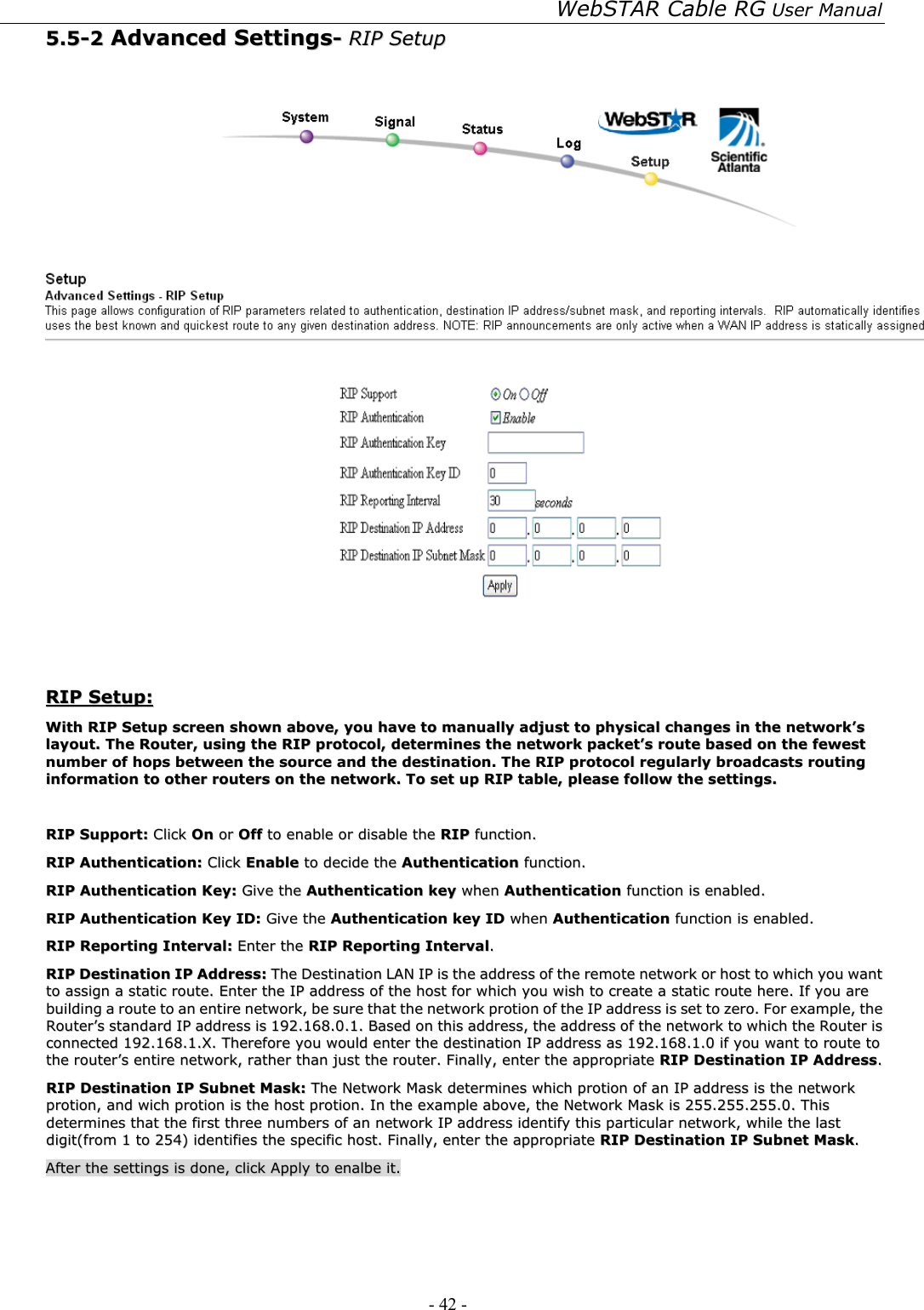 WebSTAR Cable RG User Manual - 42 -   55..55--22  AAddvvaanncceedd  SSeettttiinnggss--  RRIIPP  SSeettuupp      RRIIPP  SSeettuupp::  WWiitthh  RRIIPP  SSeettuupp  ssccrreeeenn  sshhoowwnn  aabboovvee,,  yyoouu  hhaavvee  ttoo  mmaannuuaallllyy  aaddjjuusstt  ttoo  pphhyyssiiccaall  cchhaannggeess  iinn  tthhee  nneettwwoorrkk’’ss  llaayyoouutt..  TThhee  RRoouutteerr,,  uussiinngg  tthhee  RRIIPP  pprroottooccooll,,  ddeetteerrmmiinneess  tthhee  nneettwwoorrkk  ppaacckkeett’’ss  rroouuttee  bbaasseedd  oonn  tthhee  ffeewweesstt  nnuummbbeerr  ooff  hhooppss  bbeettwweeeenn  tthhee  ssoouurrccee  aanndd  tthhee  ddeessttiinnaattiioonn..  TThhee  RRIIPP  pprroottooccooll  rreegguullaarrllyy  bbrrooaaddccaassttss  rroouuttiinngg  iinnffoorrmmaattiioonn  ttoo  ootthheerr  rroouutteerrss  oonn  tthhee  nneettwwoorrkk..  TToo  sseett  uupp  RRIIPP  ttaabbllee,,  pplleeaassee  ffoollllooww  tthhee  sseettttiinnggss..    RRIIPP  SSuuppppoorrtt::  CClliicckk  OOnn  oorr  OOffff  ttoo  eennaabbllee  oorr  ddiissaabbllee  tthhee  RRIIPP  ffuunnccttiioonn..  RRIIPP  AAuutthheennttiiccaattiioonn::  CClliicckk  EEnnaabbllee  ttoo  ddeecciiddee  tthhee  AAuutthheennttiiccaattiioonn  ffuunnccttiioonn..  RRIIPP  AAuutthheennttiiccaattiioonn  KKeeyy::  GGiivvee  tthhee  AAuutthheennttiiccaattiioonn  kkeeyy  wwhheenn  AAuutthheennttiiccaattiioonn  ffuunnccttiioonn  iiss  eennaabblleedd..  RRIIPP  AAuutthheennttiiccaattiioonn  KKeeyy  IIDD::  GGiivvee  tthhee  AAuutthheennttiiccaattiioonn  kkeeyy  IIDD  wwhheenn  AAuutthheennttiiccaattiioonn  ffuunnccttiioonn  iiss  eennaabblleedd..  RRIIPP  RReeppoorrttiinngg  IInntteerrvvaall::  EEnntteerr  tthhee  RRIIPP  RReeppoorrttiinngg  IInntteerrvvaall..  RRIIPP  DDeessttiinnaattiioonn  IIPP  AAddddrreessss::  TThhee  DDeessttiinnaattiioonn  LLAANN  IIPP  iiss  tthhee  aaddddrreessss  ooff  tthhee  rreemmoottee  nneettwwoorrkk  oorr  hhoosstt  ttoo  wwhhiicchh  yyoouu  wwaanntt  ttoo  aassssiiggnn  aa  ssttaattiicc  rroouuttee..  EEnntteerr  tthhee  IIPP  aaddddrreessss  ooff  tthhee  hhoosstt  ffoorr  wwhhiicchh  yyoouu  wwiisshh  ttoo  ccrreeaattee  aa  ssttaattiicc  rroouuttee  hheerree..  IIff  yyoouu  aarree  bbuuiillddiinngg  aa  rroouuttee  ttoo  aann  eennttiirree  nneettwwoorrkk,,  bbee  ssuurree  tthhaatt  tthhee  nneettwwoorrkk  pprroottiioonn  ooff  tthhee  IIPP  aaddddrreessss  iiss  sseett  ttoo  zzeerroo..  FFoorr  eexxaammppllee,,  tthhee  RRoouutteerr’’ss  ssttaannddaarrdd  IIPP  aaddddrreessss  iiss  119922..116688..00..11..  BBaasseedd  oonn  tthhiiss  aaddddrreessss,,  tthhee  aaddddrreessss  ooff  tthhee  nneettwwoorrkk  ttoo  wwhhiicchh  tthhee  RRoouutteerr  iiss  ccoonnnneecctteedd  119922..116688..11..XX..  TThheerreeffoorree  yyoouu  wwoouulldd  eenntteerr  tthhee  ddeessttiinnaattiioonn  IIPP  aaddddrreessss  aass  119922..116688..11..00  iiff  yyoouu  wwaanntt  ttoo  rroouuttee  ttoo  tthhee  rroouutteerr’’ss  eennttiirree  nneettwwoorrkk,,  rraatthheerr  tthhaann  jjuusstt  tthhee  rroouutteerr..  FFiinnaallllyy,,  eenntteerr  tthhee  aapppprroopprriiaattee  RRIIPP  DDeessttiinnaattiioonn  IIPP  AAddddrreessss..  RRIIPP  DDeessttiinnaattiioonn  IIPP  SSuubbnneett  MMaasskk::  TThhee  NNeettwwoorrkk  MMaasskk  ddeetteerrmmiinneess  wwhhiicchh  pprroottiioonn  ooff  aann  IIPP  aaddddrreessss  iiss  tthhee  nneettwwoorrkk  pprroottiioonn,,  aanndd  wwiicchh  pprroottiioonn  iiss  tthhee  hhoosstt  pprroottiioonn..  IInn  tthhee  eexxaammppllee  aabboovvee,,  tthhee  NNeettwwoorrkk  MMaasskk  iiss  225555..225555..225555..00..  TThhiiss  ddeetteerrmmiinneess  tthhaatt  tthhee  ffiirrsstt  tthhrreeee  nnuummbbeerrss  ooff  aann  nneettwwoorrkk  IIPP  aaddddrreessss  iiddeennttiiffyy  tthhiiss  ppaarrttiiccuullaarr  nneettwwoorrkk,,  wwhhiillee  tthhee  llaasstt  ddiiggiitt((ffrroomm  11  ttoo  225544))  iiddeennttiiffiieess  tthhee  ssppeecciiffiicc  hhoosstt..  FFiinnaallllyy,,  eenntteerr  tthhee  aapppprroopprriiaattee  RRIIPP  DDeessttiinnaattiioonn  IIPP  SSuubbnneett  MMaasskk..    AAfftteerr  tthhee  sseettttiinnggss  iiss  ddoonnee,,  cclliicckk  AAppppllyy  ttoo  eennaallbbee  iitt..