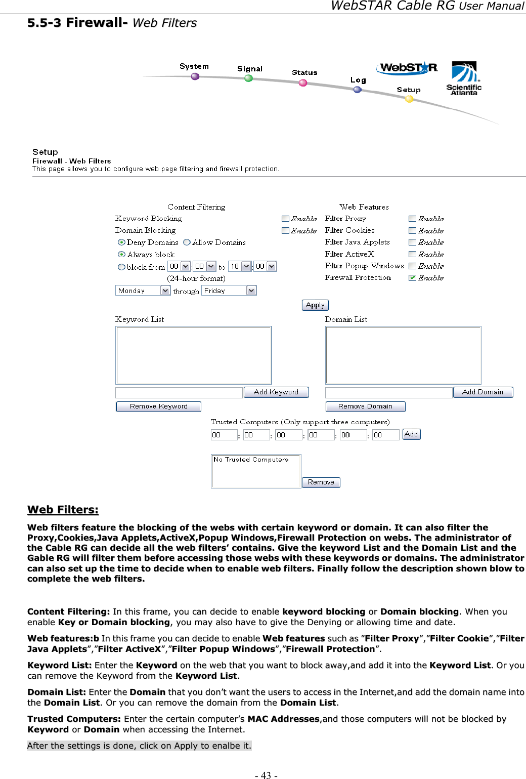 WebSTAR Cable RG User Manual - 43 -   55..55--33  FFiirreewwaallll--  WWeebb  FFiilltteerrss      WWeebb  FFiilltteerrss::  WWeebb  ffiilltteerrss  ffeeaattuurree  tthhee  bblloocckkiinngg  ooff  tthhee  wweebbss  wwiitthh  cceerrttaaiinn  kkeeyywwoorrdd  oorr  ddoommaaiinn..  IItt  ccaann  aallssoo  ffiilltteerr  tthhee  PPrrooxxyy,,CCooookkiieess,,JJaavvaa  AApppplleettss,,AAccttiivveeXX,,PPooppuupp  WWiinnddoowwss,,FFiirreewwaallll  PPrrootteeccttiioonn  oonn  wweebbss..  TThhee  aaddmmiinniissttrraattoorr  ooff  tthhee  CCaabbllee  RRGG  ccaann  ddeecciiddee  aallll  tthhee  wweebb  ffiilltteerrss’’  ccoonnttaaiinnss..  GGiivvee  tthhee  kkeeyywwoorrdd  LLiisstt  aanndd  tthhee  DDoommaaiinn  LLiisstt  aanndd  tthhee  GGaabbllee  RRGG  wwiillll  ffiilltteerr  tthheemm  bbeeffoorree  aacccceessssiinngg  tthhoossee  wweebbss  wwiitthh  tthheessee  kkeeyywwoorrddss  oorr  ddoommaaiinnss..  TThhee  aaddmmiinniissttrraattoorr  ccaann  aallssoo  sseett  uupp  tthhee  ttiimmee  ttoo  ddeecciiddee  wwhheenn  ttoo  eennaabbllee  wweebb  ffiilltteerrss..  FFiinnaallllyy  ffoollllooww  tthhee  ddeessccrriippttiioonn  sshhoowwnn  bbllooww  ttoo  ccoommpplleettee  tthhee  wweebb  ffiilltteerrss..    CCoonntteenntt  FFiilltteerriinngg::  IInn  tthhiiss  ffrraammee,,  yyoouu  ccaann  ddeecciiddee  ttoo  eennaabbllee  kkeeyywwoorrdd  bblloocckkiinngg  oorr  DDoommaaiinn  bblloocckkiinngg..  WWhheenn  yyoouu  eennaabbllee  KKeeyy  oorr  DDoommaaiinn  bblloocckkiinngg,,  yyoouu  mmaayy  aallssoo  hhaavvee  ttoo  ggiivvee  tthhee  DDeennyyiinngg  oorr  aalllloowwiinngg  ttiimmee  aanndd  ddaattee..  WWeebb  ffeeaattuurreess::bb  IInn  tthhiiss  ffrraammee  yyoouu  ccaann  ddeecciiddee  ttoo  eennaabbllee  WWeebb  ffeeaattuurreess  ssuucchh  aass  ””FFiilltteerr  PPrrooxxyy””,,””FFiilltteerr  CCooookkiiee””,,””FFiilltteerr  JJaavvaa  AApppplleettss””,,””FFiilltteerr  AAccttiivveeXX””,,””FFiilltteerr  PPooppuupp  WWiinnddoowwss””,,””FFiirreewwaallll  PPrrootteeccttiioonn””..  KKeeyywwoorrdd  LLiisstt::  EEnntteerr  tthhee  KKeeyywwoorrdd  oonn  tthhee  wweebb  tthhaatt  yyoouu  wwaanntt  ttoo  bblloocckk  aawwaayy,,aanndd  aadddd  iitt  iinnttoo  tthhee  KKeeyywwoorrdd  LLiisstt..  OOrr  yyoouu  ccaann  rreemmoovvee  tthhee  KKeeyywwoorrdd  ffrroomm  tthhee  KKeeyywwoorrdd  LLiisstt..  DDoommaaiinn  LLiisstt::  EEnntteerr  tthhee  DDoommaaiinn  tthhaatt  yyoouu  ddoonn’’tt  wwaanntt  tthhee  uusseerrss  ttoo  aacccceessss  iinn  tthhee  IInntteerrnneett,,aanndd  aadddd  tthhee  ddoommaaiinn  nnaammee  iinnttoo  tthhee  DDoommaaiinn  LLiisstt..  OOrr  yyoouu  ccaann  rreemmoovvee  tthhee  ddoommaaiinn  ffrroomm  tthhee  DDoommaaiinn  LLiisstt..  TTrruusstteedd  CCoommppuutteerrss::  EEnntteerr  tthhee  cceerrttaaiinn  ccoommppuutteerr’’ss  MMAACC  AAddddrreesssseess,,aanndd  tthhoossee  ccoommppuutteerrss  wwiillll  nnoott  bbee  bblloocckkeedd  bbyy  KKeeyywwoorrdd  oorr  DDoommaaiinn  wwhheenn  aacccceessssiinngg  tthhee  IInntteerrnneett..  AAfftteerr  tthhee  sseettttiinnggss  iiss  ddoonnee,,  cclliicckk  oonn  AAppppllyy  ttoo  eennaallbbee  iitt..