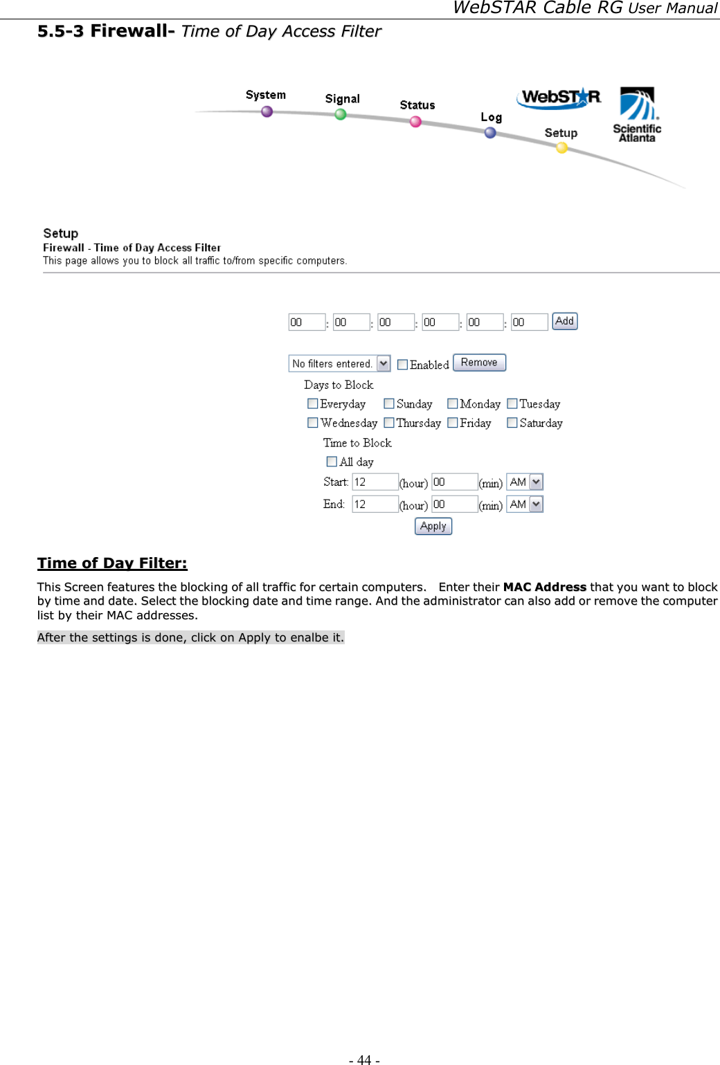 WebSTAR Cable RG User Manual - 44 -   55..55--33  FFiirreewwaallll--  TTiimmee  ooff  DDaayy  AAcccceessss  FFiilltteerr      TTiimmee  ooff  DDaayy  FFiilltteerr::  TThhiiss  SSccrreeeenn  ffeeaattuurreess  tthhee  bblloocckkiinngg  ooff  aallll  ttrraaffffiicc  ffoorr  cceerrttaaiinn  ccoommppuutteerrss..    EEnntteerr  tthheeiirr  MMAACC  AAddddrreessss  tthhaatt  yyoouu  wwaanntt  ttoo  bblloocckk  bbyy  ttiimmee  aanndd  ddaattee..  SSeelleecctt  tthhee  bblloocckkiinngg  ddaattee  aanndd  ttiimmee  rraannggee..  AAnndd  tthhee  aaddmmiinniissttrraattoorr  ccaann  aallssoo  aadddd  oorr  rreemmoovvee  tthhee  ccoommppuutteerr  lliisstt  bbyy  tthheeiirr  MMAACC  aaddddrreesssseess..    AAfftteerr  tthhee  sseettttiinnggss  iiss  ddoonnee,,  cclliicckk  oonn  AAppppllyy  ttoo  eennaallbbee  iitt..  