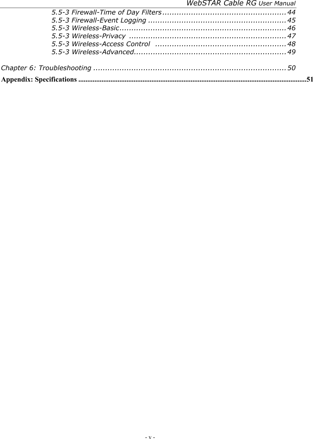 WebSTAR Cable RG User Manual - v -   5.5-3 Firewall-Time of Day Filters ....................................................44 5.5-3 Firewall-Event Logging ..........................................................45 5.5-3 Wireless-Basic......................................................................46 5.5-3 Wireless-Privacy  ..................................................................47 5.5-3 Wireless-Access Control .......................................................48 5.5-3 Wireless-Advanced................................................................49  Chapter 6: Troubleshooting .................................................................................50 Appendix: Specifications ................................................................................................................................51 