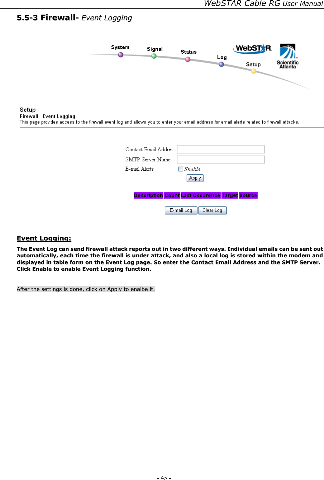 WebSTAR Cable RG User Manual - 45 -   55..55--33  FFiirreewwaallll--  EEvveenntt  LLooggggiinngg      EEvveenntt  LLooggggiinngg::  TThhee  EEvveenntt  LLoogg  ccaann  sseenndd  ffiirreewwaallll  aattttaacckk  rreeppoorrttss  oouutt  iinn  ttwwoo  ddiiffffeerreenntt  wwaayyss..  IInnddiivviidduuaall  eemmaaiillss  ccaann  bbee  sseenntt  oouutt  aauuttoommaattiiccaallllyy,,  eeaacchh  ttiimmee  tthhee  ffiirreewwaallll  iiss  uunnddeerr  aattttaacckk,,  aanndd  aallssoo  aa  llooccaall  lloogg  iiss  ssttoorreedd  wwiitthhiinn  tthhee  mmooddeemm  aanndd  ddiissppllaayyeedd  iinn  ttaabbllee  ffoorrmm  oonn  tthhee  EEvveenntt  LLoogg  ppaaggee..  SSoo  eenntteerr  tthhee  CCoonnttaacctt  EEmmaaiill  AAddddrreessss  aanndd  tthhee  SSMMTTPP  SSeerrvveerr..  CClliicckk  EEnnaabbllee  ttoo  eennaabbllee  EEvveenntt  LLooggggiinngg  ffuunnccttiioonn..      AAfftteerr  tthhee  sseettttiinnggss  iiss  ddoonnee,,  cclliicckk  oonn  AAppppllyy  ttoo  eennaallbbee  iitt..  
