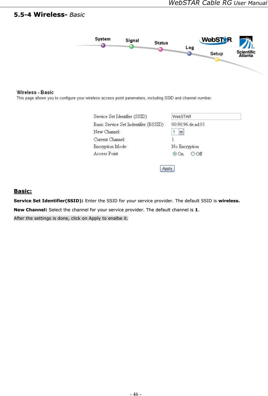 WebSTAR Cable RG User Manual - 46 -   55..55--44  WWiirreelleessss--  BBaassiicc      BBaassiicc::  SSeerrvviiccee  SSeett  IIddeennttiiffiieerr((SSSSIIDD))::  EEnntteerr  tthhee  SSSSIIDD  ffoorr  yyoouurr  sseerrvviiccee  pprroovviiddeerr..  TThhee  ddeeffaauulltt  SSSSIIDD  iiss  wwiirreelleessss..  NNeeww  CChhaannnneell::  SSeelleecctt  tthhee  cchhaannnneell  ffoorr  yyoouurr  sseerrvviiccee  pprroovviiddeerr..  TThhee  ddeeffaauulltt  cchhaannnneell  iiss  11..  AAfftteerr  tthhee  sseettttiinnggss  iiss  ddoonnee,,  cclliicckk  oonn  AAppppllyy  ttoo  eennaallbbee  iitt..  