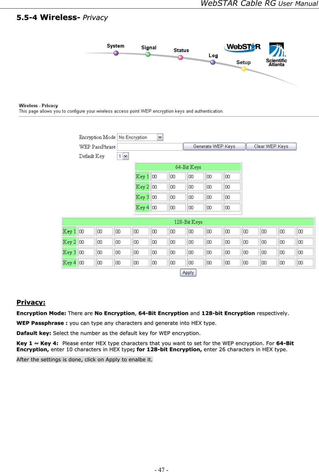 WebSTAR Cable RG User Manual - 47 -   55..55--44  WWiirreelleessss--  PPrriivvaaccyy      PPrriivvaaccyy::  EEnnccrryyppttiioonn  MMooddee::  TThheerree  aarree  NNoo  EEnnccrryyppttiioonn,,  6644--BBiitt  EEnnccrryyppttiioonn  aanndd  112288--bbiitt  EEnnccrryyppttiioonn  rreessppeeccttiivveellyy..  WWEEPP  PPaasssspphhrraassee  ::  yyoouu  ccaann  ttyyppee  aannyy  cchhaarraacctteerrss  aanndd  ggeenneerraattee  iinnttoo  HHEEXX  ttyyppee..    DDaaffaauulltt  kkeeyy::  SSeelleecctt  tthhee  nnuummbbeerr  aass  tthhee  ddeeffaauulltt  kkeeyy  ffoorr  WWEEPP  eennccrryyppttiioonn..  KKeeyy  11  ~~  KKeeyy  44::  PPlleeaassee  eenntteerr  HHEEXX  ttyyppee  cchhaarraacctteerrss  tthhaatt  yyoouu  wwaanntt  ttoo  sseett  ffoorr  tthhee  WWEEPP  eennccrryyppttiioonn..  FFoorr  6644--BBiitt  EEnnccrryyppttiioonn,,  eenntteerr  1100  cchhaarraacctteerrss  iinn  HHEEXX  ttyyppee;;  ffoorr  112288--bbiitt  EEnnccrryyppttiioonn,,  eenntteerr  2266  cchhaarraacctteerrss  iinn  HHEEXX  ttyyppee..  AAfftteerr  tthhee  sseettttiinnggss  iiss  ddoonnee,,  cclliicckk  oonn  AAppppllyy  ttoo  eennaallbbee  iitt..  