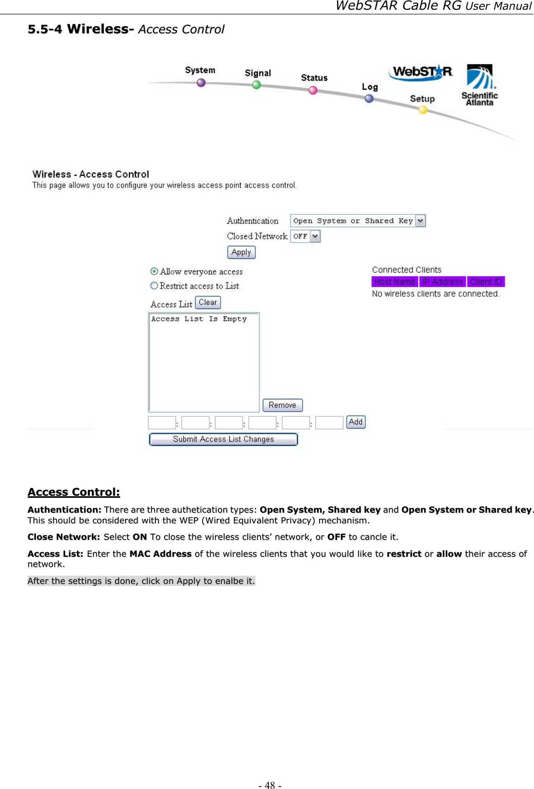 WebSTAR Cable RG User Manual - 48 -   55..55--44  WWiirreelleessss--  AAcccceessss  CCoonnttrrooll      AAcccceessss  CCoonnttrrooll::  AAuutthheennttiiccaattiioonn::  TThheerree  aarree  tthhrreeee  aauutthheettiiccaattiioonn  ttyyppeess::  OOppeenn  SSyysstteemm,,  SShhaarreedd  kkeeyy  aanndd  OOppeenn  SSyysstteemm  oorr  SShhaarreedd  kkeeyy..  TThhiiss  sshhoouulldd  bbee  ccoonnssiiddeerreedd  wwiitthh  tthhee  WWEEPP  ((WWiirreedd  EEqquuiivvaalleenntt  PPrriivvaaccyy))  mmeecchhaanniissmm..  CClloossee  NNeettwwoorrkk::  SSeelleecctt  OONN  TToo  cclloossee  tthhee  wwiirreelleessss  cclliieennttss’’  nneettwwoorrkk,,  oorr  OOFFFF  ttoo  ccaannccllee  iitt..    AAcccceessss  LLiisstt::  EEnntteerr  tthhee  MMAACC  AAddddrreessss  ooff  tthhee  wwiirreelleessss  cclliieennttss  tthhaatt  yyoouu  wwoouulldd  lliikkee  ttoo  rreessttrriicctt  oorr  aallllooww  tthheeiirr  aacccceessss  ooff  nneettwwoorrkk..  AAfftteerr  tthhee  sseettttiinnggss  iiss  ddoonnee,,  cclliicckk  oonn  AAppppllyy  ttoo  eennaallbbee  iitt..