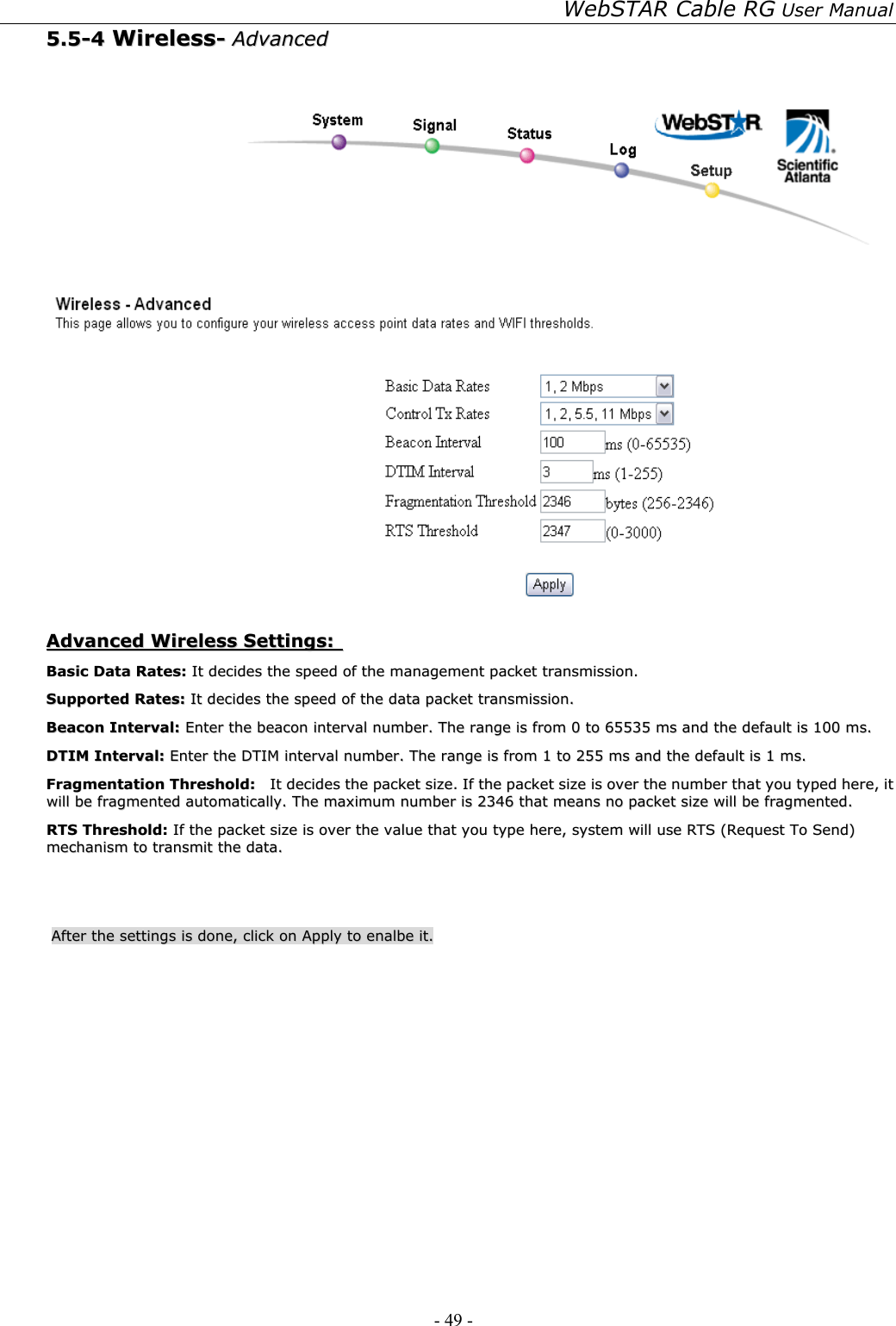WebSTAR Cable RG User Manual - 49 -   55..55--44  WWiirreelleessss--  AAddvvaanncceedd      AAddvvaanncceedd  WWiirreelleessss  SSeettttiinnggss::    BBaassiicc  DDaattaa  RRaatteess::  IItt  ddeecciiddeess  tthhee  ssppeeeedd  ooff  tthhee  mmaannaaggeemmeenntt  ppaacckkeett  ttrraannssmmiissssiioonn..  SSuuppppoorrtteedd  RRaatteess::  IItt  ddeecciiddeess  tthhee  ssppeeeedd  ooff  tthhee  ddaattaa  ppaacckkeett  ttrraannssmmiissssiioonn..  BBeeaaccoonn  IInntteerrvvaall::  EEnntteerr  tthhee  bbeeaaccoonn  iinntteerrvvaall  nnuummbbeerr..  TThhee  rraannggee  iiss  ffrroomm  00  ttoo  6655553355  mmss  aanndd  tthhee  ddeeffaauulltt  iiss  110000  mmss..  DDTTIIMM  IInntteerrvvaall::  EEnntteerr  tthhee  DDTTIIMM  iinntteerrvvaall  nnuummbbeerr..  TThhee  rraannggee  iiss  ffrroomm  11  ttoo  225555  mmss  aanndd  tthhee  ddeeffaauulltt  iiss  11  mmss..  FFrraaggmmeennttaattiioonn  TThhrreesshhoolldd::    IItt  ddeecciiddeess  tthhee  ppaacckkeett  ssiizzee..  IIff  tthhee  ppaacckkeett  ssiizzee  iiss  oovveerr  tthhee  nnuummbbeerr  tthhaatt  yyoouu  ttyyppeedd  hheerree,,  iitt  wwiillll  bbee  ffrraaggmmeenntteedd  aauuttoommaattiiccaallllyy..  TThhee  mmaaxxiimmuumm  nnuummbbeerr  iiss  22334466  tthhaatt  mmeeaannss  nnoo  ppaacckkeett  ssiizzee  wwiillll  bbee  ffrraaggmmeenntteedd..  RRTTSS  TThhrreesshhoolldd::  IIff  tthhee  ppaacckkeett  ssiizzee  iiss  oovveerr  tthhee  vvaalluuee  tthhaatt  yyoouu  ttyyppee  hheerree,,  ssyysstteemm  wwiillll  uussee  RRTTSS  ((RReeqquueesstt  TToo  SSeenndd))  mmeecchhaanniissmm  ttoo  ttrraannssmmiitt  tthhee  ddaattaa..    AAfftteerr  tthhee  sseettttiinnggss  iiss  ddoonnee,,  cclliicckk  oonn  AAppppllyy  ttoo  eennaallbbee  iitt..