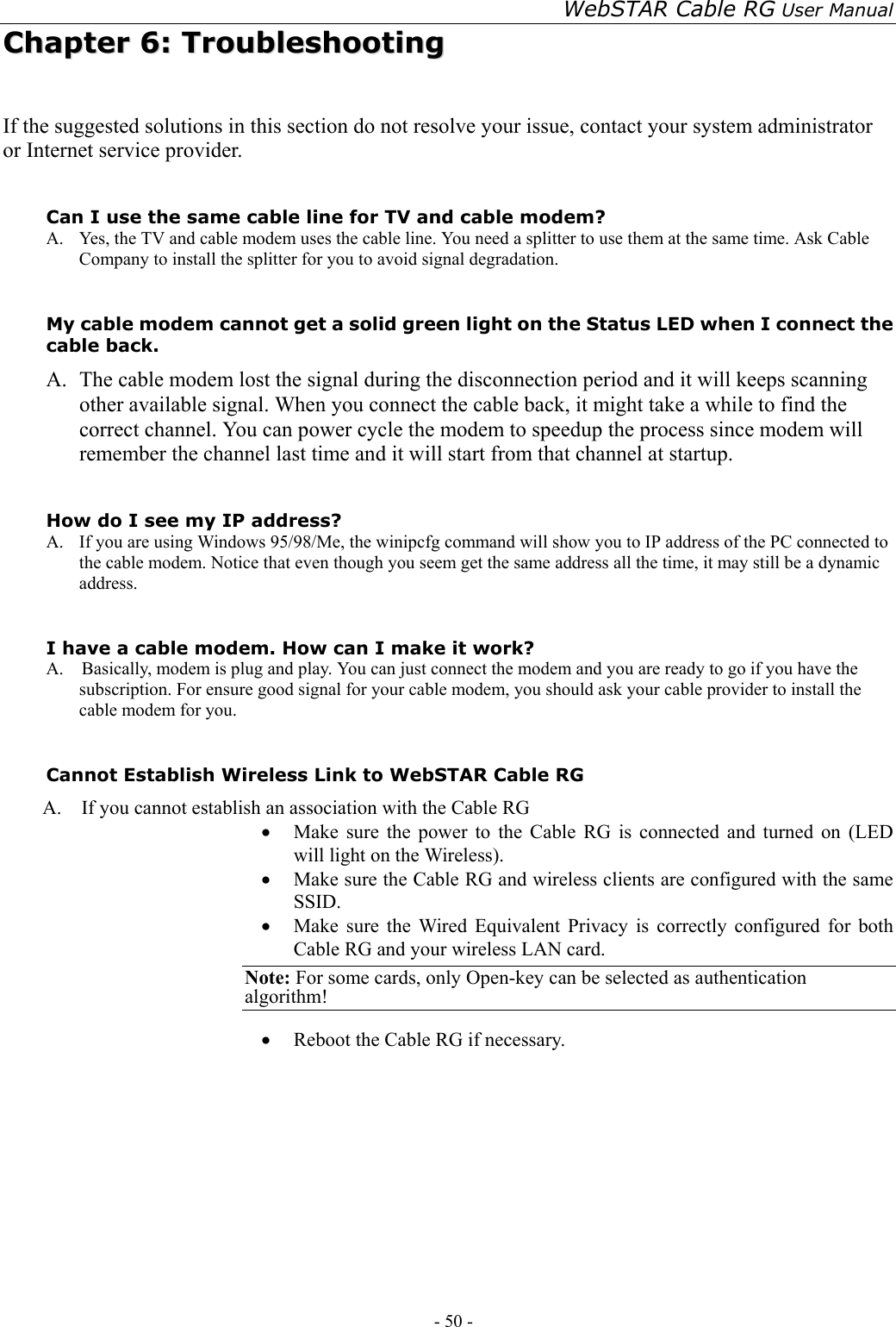 WebSTAR Cable RG User Manual - 50 -   CChhaapptteerr  66::  TTrroouubblleesshhoooottiinngg  If the suggested solutions in this section do not resolve your issue, contact your system administrator or Internet service provider.  Can I use the same cable line for TV and cable modem? A.  Yes, the TV and cable modem uses the cable line. You need a splitter to use them at the same time. Ask Cable Company to install the splitter for you to avoid signal degradation.  My cable modem cannot get a solid green light on the Status LED when I connect the cable back. A.   The cable modem lost the signal during the disconnection period and it will keeps scanning other available signal. When you connect the cable back, it might take a while to find the correct channel. You can power cycle the modem to speedup the process since modem will remember the channel last time and it will start from that channel at startup.  How do I see my IP address? A.  If you are using Windows 95/98/Me, the winipcfg command will show you to IP address of the PC connected to the cable modem. Notice that even though you seem get the same address all the time, it may still be a dynamic address.  I have a cable modem. How can I make it work? A.    Basically, modem is plug and play. You can just connect the modem and you are ready to go if you have the subscription. For ensure good signal for your cable modem, you should ask your cable provider to install the cable modem for you.  Cannot Establish Wireless Link to WebSTAR Cable RG A.    If you cannot establish an association with the Cable RG •  Make sure the power to the Cable RG is connected and turned on (LED will light on the Wireless). •  Make sure the Cable RG and wireless clients are configured with the same SSID. •  Make sure the Wired Equivalent Privacy is correctly configured for both Cable RG and your wireless LAN card.   Note: For some cards, only Open-key can be selected as authentication algorithm!  •  Reboot the Cable RG if necessary.         