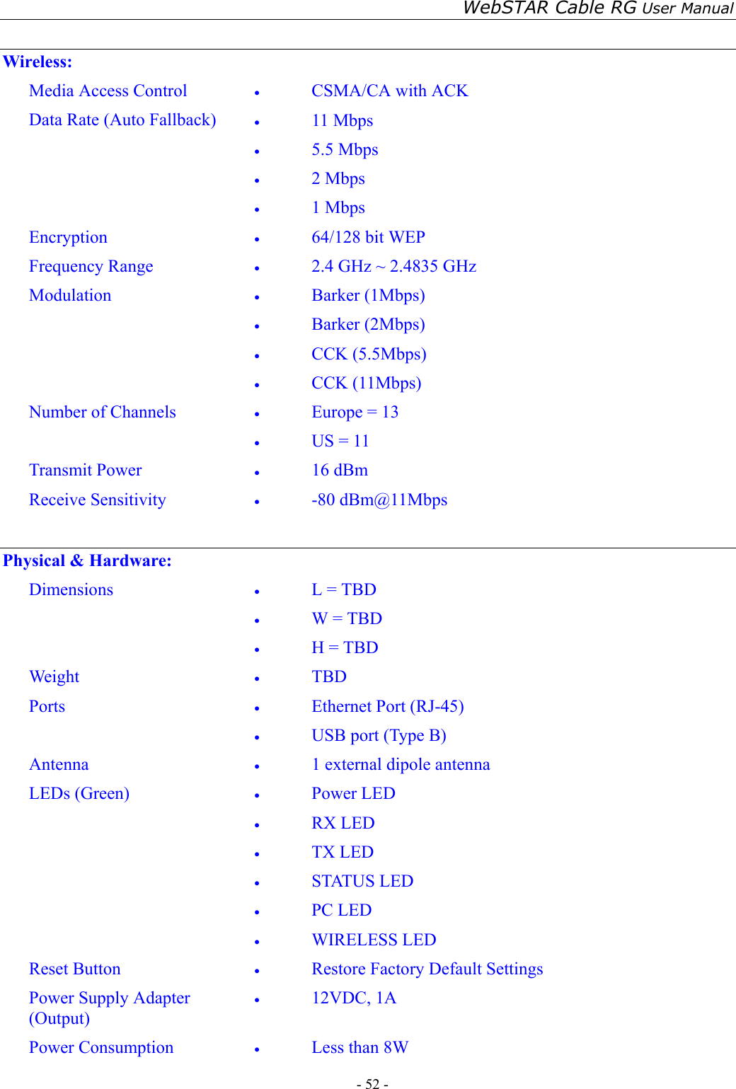 WebSTAR Cable RG User Manual - 52 -    Wireless: Media Access Control  •  CSMA/CA with ACK Data Rate (Auto Fallback)  •  11 Mbps •  5.5 Mbps •  2 Mbps •  1 Mbps Encryption  •  64/128 bit WEP Frequency Range  •  2.4 GHz ~ 2.4835 GHz Modulation  •  Barker (1Mbps) •  Barker (2Mbps) •  CCK (5.5Mbps) •  CCK (11Mbps) Number of Channels  •  Europe = 13 •  US = 11 Transmit Power  •  16 dBm Receive Sensitivity  •  -80 dBm@11Mbps  Physical &amp; Hardware: Dimensions  •  L = TBD •  W = TBD •  H = TBD Weight  •  TBD Ports  •  Ethernet Port (RJ-45) •  USB port (Type B) Antenna  •  1 external dipole antenna LEDs (Green)  •  Power LED •  RX LED •  TX LED •  STATUS LED •  PC LED •  WIRELESS LED Reset Button  •  Restore Factory Default Settings Power Supply Adapter (Output) •  12VDC, 1A Power Consumption  •  Less than 8W 