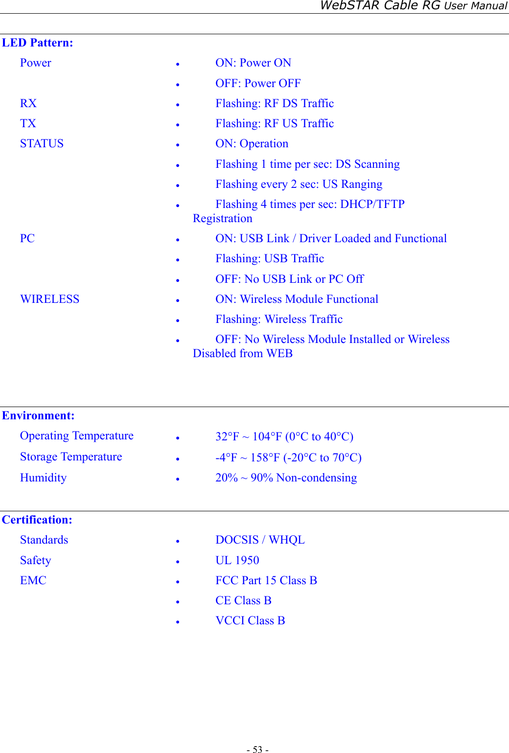 WebSTAR Cable RG User Manual - 53 -    LED Pattern: Power  •  ON: Power ON   •  OFF: Power OFF RX  •  Flashing: RF DS Traffic TX  •  Flashing: RF US Traffic STATUS  •  ON: Operation •  Flashing 1 time per sec: DS Scanning •  Flashing every 2 sec: US Ranging •  Flashing 4 times per sec: DHCP/TFTP Registration PC  •  ON: USB Link / Driver Loaded and Functional •  Flashing: USB Traffic •  OFF: No USB Link or PC Off WIRELESS  •  ON: Wireless Module Functional •  Flashing: Wireless Traffic •  OFF: No Wireless Module Installed or Wireless     Disabled from WEB    Environment: Operating Temperature  •  32°F ~ 104°F (0°C to 40°C) Storage Temperature  •  -4°F ~ 158°F (-20°C to 70°C) Humidity  •  20% ~ 90% Non-condensing  Certification: Standards  •  DOCSIS / WHQL Safety  •  UL 1950 EMC  •  FCC Part 15 Class B •  CE Class B •  VCCI Class B    