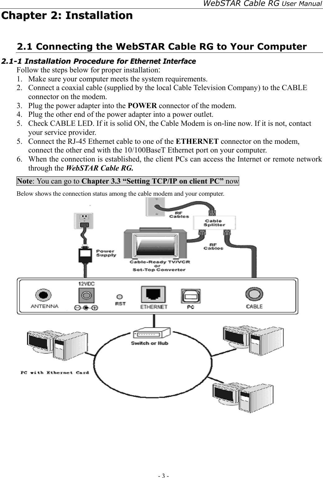 WebSTAR Cable RG User Manual - 3 -   CChhaapptteerr  22::  IInnssttaallllaattiioonn  2.1 Connecting the WebSTAR Cable RG to Your Computer 22..11--11  IInnssttaallllaattiioonn  PPrroocceedduurree  ffoorr  EEtthheerrnneett  IInntteerrffaaccee  Follow the steps below for proper installation: 1.  Make sure your computer meets the system requirements. 2.  Connect a coaxial cable (supplied by the local Cable Television Company) to the CABLE connector on the modem. 3.  Plug the power adapter into the POWER connector of the modem. 4.  Plug the other end of the power adapter into a power outlet. 5.  Check CABLE LED. If it is solid ON, the Cable Modem is on-line now. If it is not, contact your service provider. 5.  Connect the RJ-45 Ethernet cable to one of the ETHERNET connector on the modem, connect the other end with the 10/100BaseT Ethernet port on your computer. 6.  When the connection is established, the client PCs can access the Internet or remote network through the WebSTAR Cable RG. Note: You can go to Chapter 3.3 “Setting TCP/IP on client PC” now Below shows the connection status among the cable modem and your computer.   