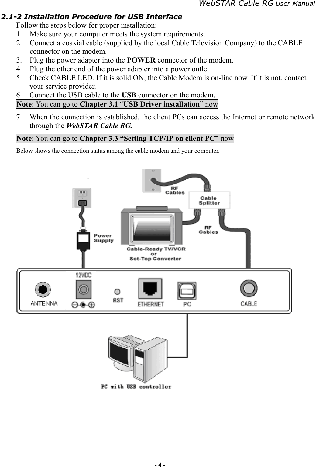 WebSTAR Cable RG User Manual - 4 -   22..11--22  IInnssttaallllaattiioonn  PPrroocceedduurree  ffoorr  UUSSBB  IInntteerrffaaccee  Follow the steps below for proper installation: 1.  Make sure your computer meets the system requirements. 2.  Connect a coaxial cable (supplied by the local Cable Television Company) to the CABLE connector on the modem.   3.  Plug the power adapter into the POWER connector of the modem. 4.  Plug the other end of the power adapter into a power outlet. 5.    Check CABLE LED. If it is solid ON, the Cable Modem is on-line now. If it is not, contact your service provider. 6.    Connect the USB cable to the USB connector on the modem. Note: You can go to Chapter 3.1 “USB Driver installation” now 7.    When the connection is established, the client PCs can access the Internet or remote network through the WebSTAR Cable RG. Note: You can go to Chapter 3.3 “Setting TCP/IP on client PC” now Below shows the connection status among the cable modem and your computer.     