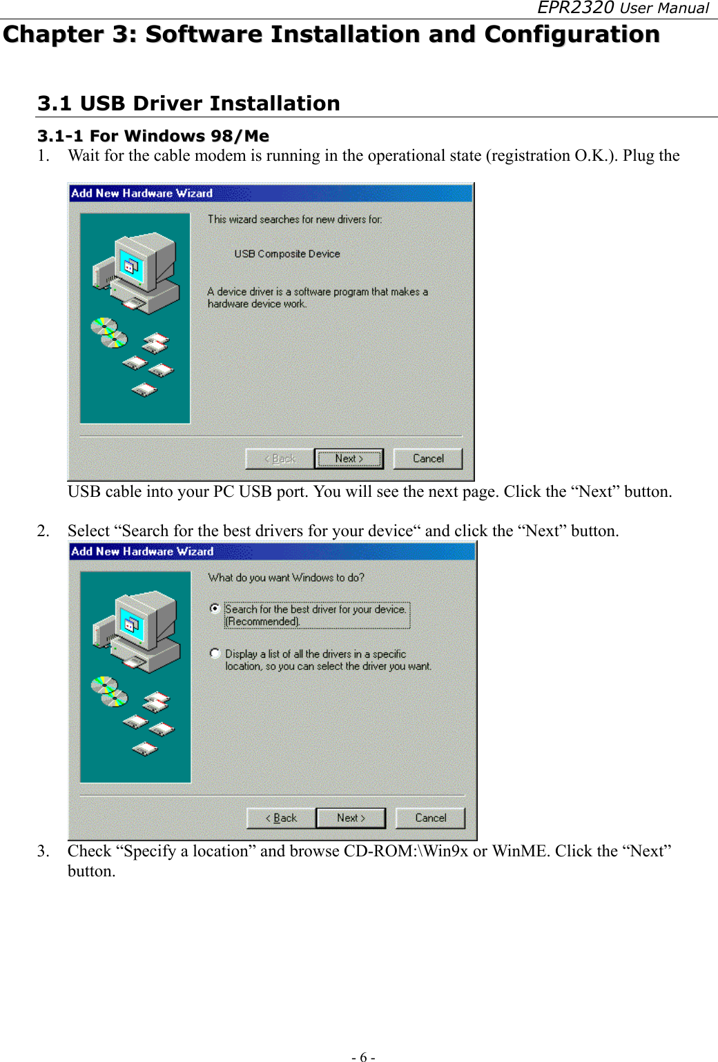 EPR2320 User Manual - 6 -   CChhaapptteerr  33::  SSooffttwwaarree  IInnssttaallllaattiioonn  aanndd  CCoonnffiigguurraattiioonn  3.1 USB Driver Installation 33..11--11  FFoorr  WWiinnddoowwss  9988//MMee    1.  Wait for the cable modem is running in the operational state (registration O.K.). Plug the USB cable into your PC USB port. You will see the next page. Click the “Next” button.  2.  Select “Search for the best drivers for your device“ and click the “Next” button.  3.  Check “Specify a location” and browse CD-ROM:\Win9x or WinME. Click the “Next” button. 