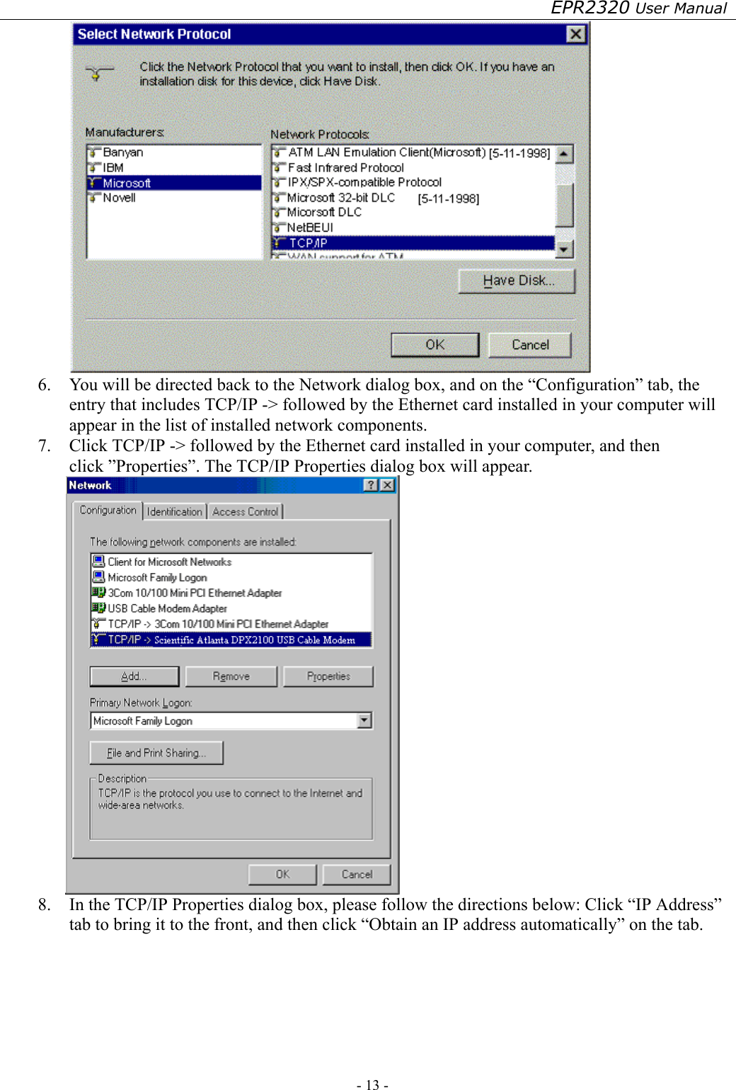 EPR2320 User Manual - 13 -    6.  You will be directed back to the Network dialog box, and on the “Configuration” tab, the entry that includes TCP/IP -&gt; followed by the Ethernet card installed in your computer will appear in the list of installed network components. 7.  Click TCP/IP -&gt; followed by the Ethernet card installed in your computer, and then click ”Properties”. The TCP/IP Properties dialog box will appear.  8.  In the TCP/IP Properties dialog box, please follow the directions below: Click “IP Address” tab to bring it to the front, and then click “Obtain an IP address automatically” on the tab. 