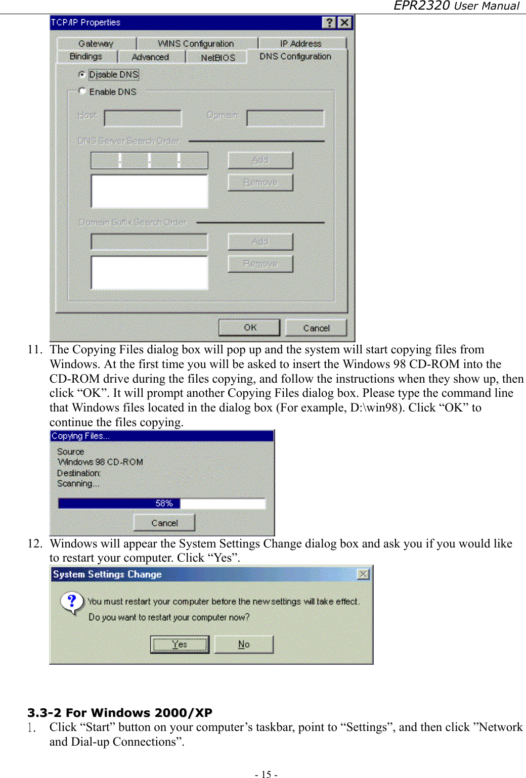 EPR2320 User Manual - 15 -    11.  The Copying Files dialog box will pop up and the system will start copying files from Windows. At the first time you will be asked to insert the Windows 98 CD-ROM into the CD-ROM drive during the files copying, and follow the instructions when they show up, then click “OK”. It will prompt another Copying Files dialog box. Please type the command line that Windows files located in the dialog box (For example, D:\win98). Click “OK” to continue the files copying.  12.  Windows will appear the System Settings Change dialog box and ask you if you would like to restart your computer. Click “Yes”.    33..33--22  FFoorr  WWiinnddoowwss  22000000//XXPP  1.  Click “Start” button on your computer’s taskbar, point to “Settings”, and then click ”Network and Dial-up Connections”. 