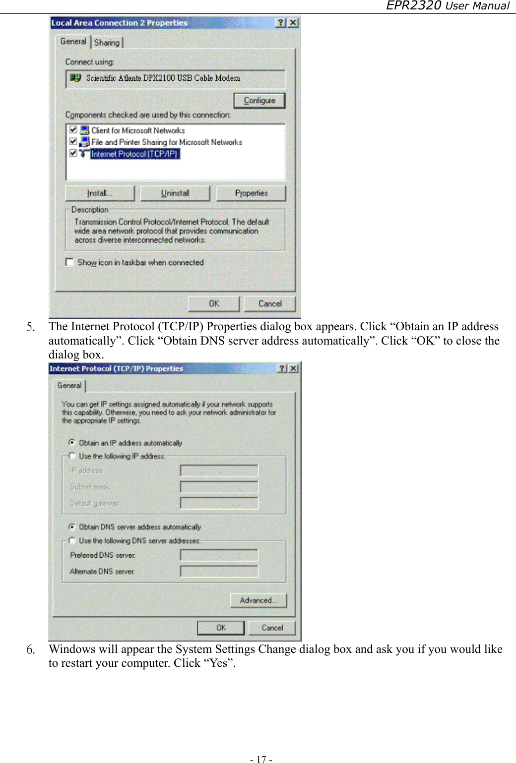 EPR2320 User Manual - 17 -    5.  The Internet Protocol (TCP/IP) Properties dialog box appears. Click “Obtain an IP address automatically”. Click “Obtain DNS server address automatically”. Click “OK” to close the dialog box.  6.  Windows will appear the System Settings Change dialog box and ask you if you would like to restart your computer. Click “Yes”. 