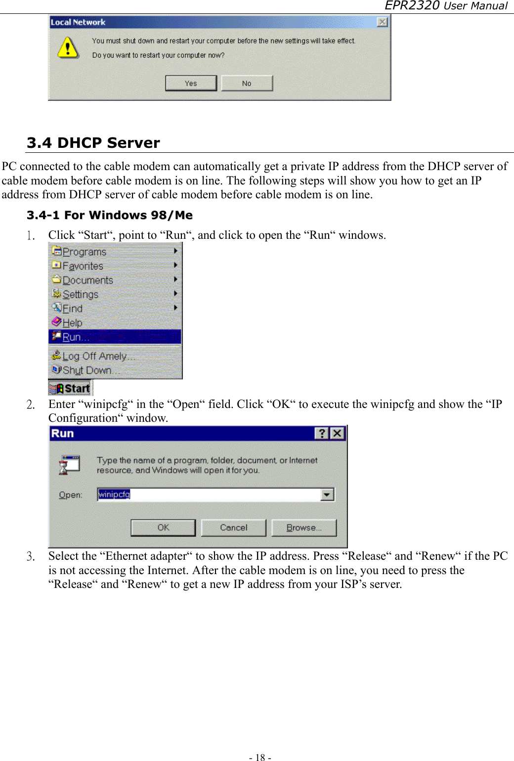 EPR2320 User Manual - 18 -     3.4 DHCP Server PC connected to the cable modem can automatically get a private IP address from the DHCP server of cable modem before cable modem is on line. The following steps will show you how to get an IP address from DHCP server of cable modem before cable modem is on line. 33..44--11  FFoorr  WWiinnddoowwss  9988//MMee  1.  Click “Start“, point to “Run“, and click to open the “Run“ windows.  2.  Enter “winipcfg“ in the “Open“ field. Click “OK“ to execute the winipcfg and show the “IP Configuration“ window.  3.  Select the “Ethernet adapter“ to show the IP address. Press “Release“ and “Renew“ if the PC is not accessing the Internet. After the cable modem is on line, you need to press the “Release“ and “Renew“ to get a new IP address from your ISP’s server. 