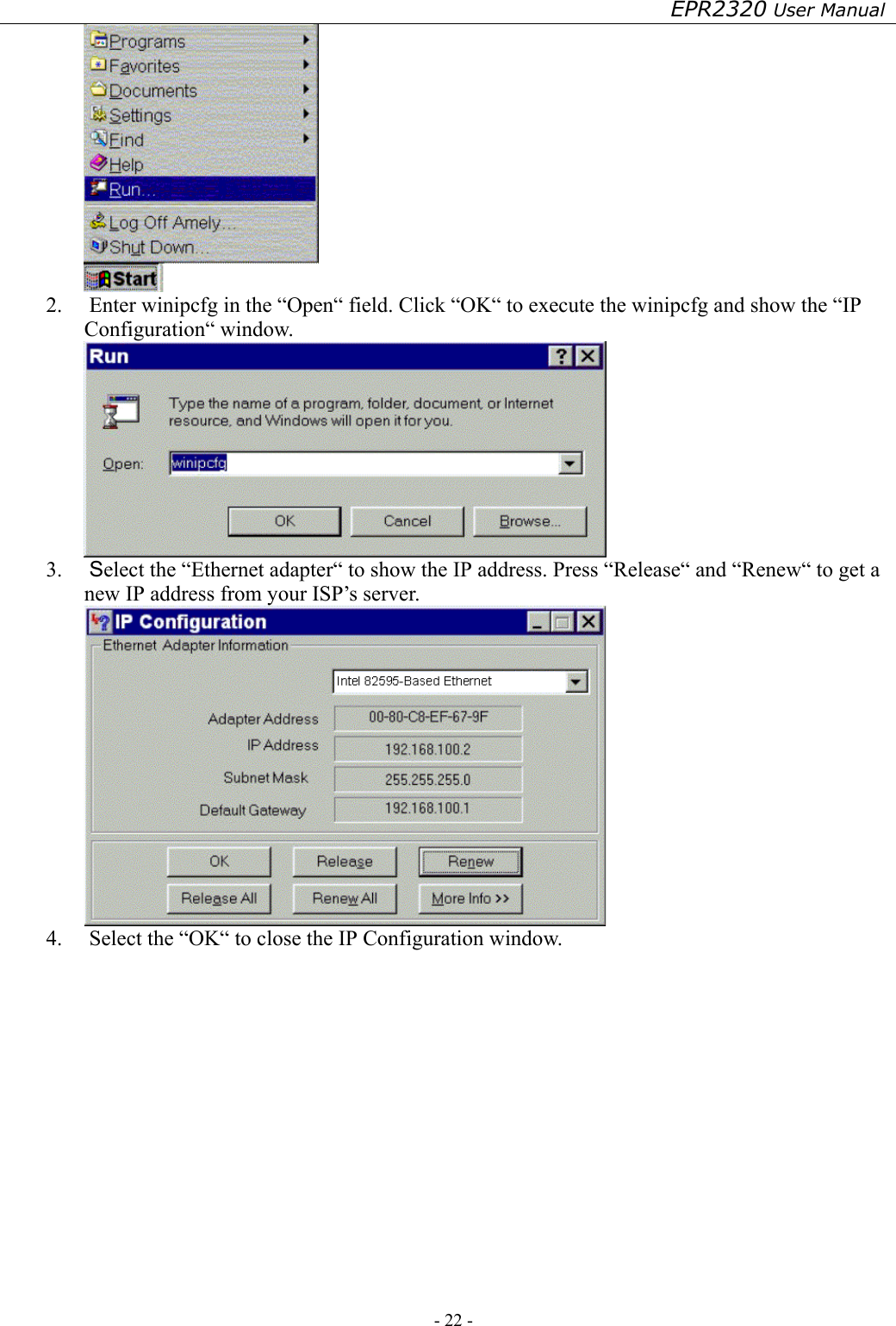 EPR2320 User Manual - 22 -    2.  Enter winipcfg in the “Open“ field. Click “OK“ to execute the winipcfg and show the “IP Configuration“ window.  3.  Select the “Ethernet adapter“ to show the IP address. Press “Release“ and “Renew“ to get a new IP address from your ISP’s server.  4.  Select the “OK“ to close the IP Configuration window.        