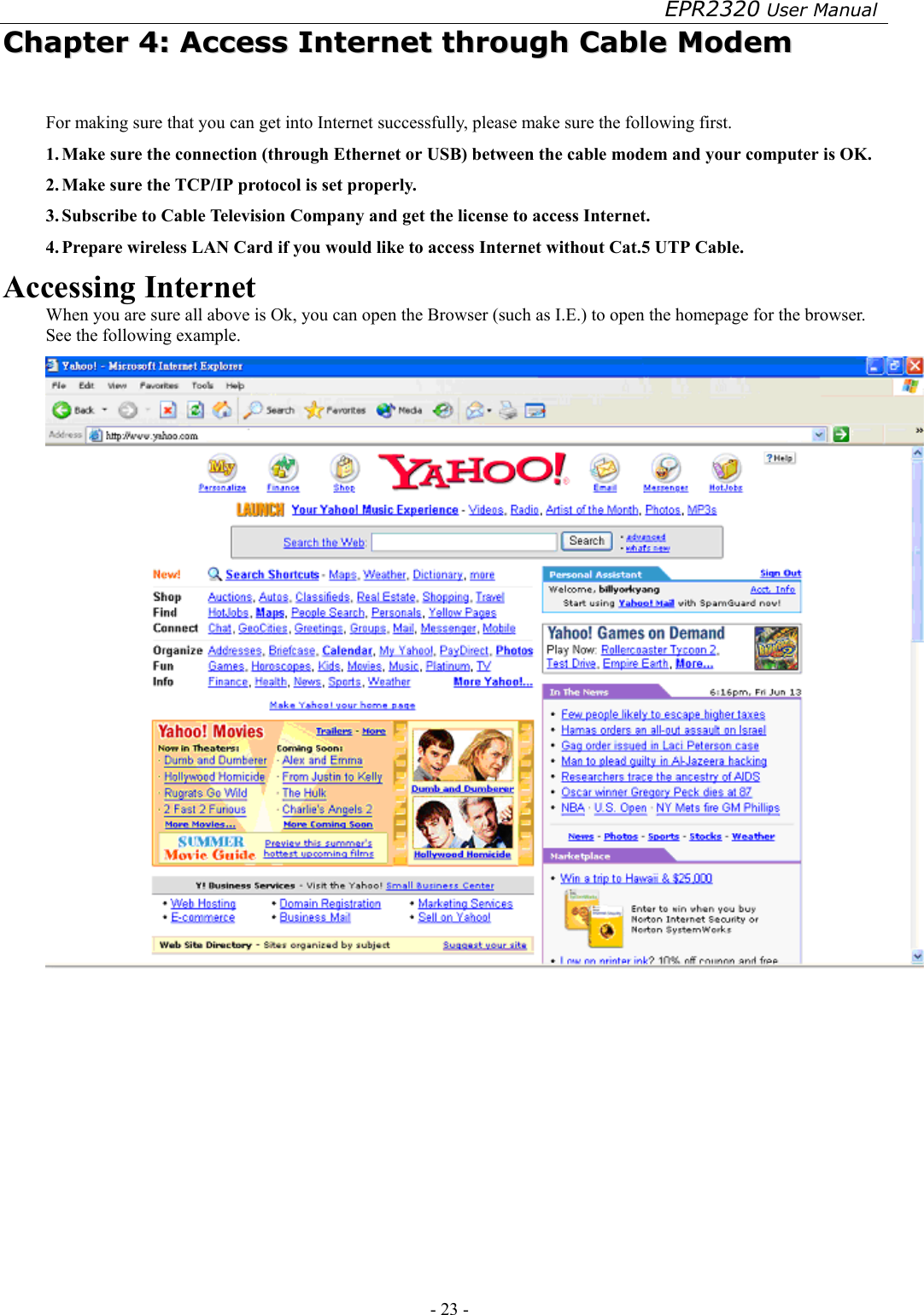 EPR2320 User Manual - 23 -   CChhaapptteerr  44::  AAcccceessss  IInntteerrnneett  tthhrroouugghh  CCaabbllee  MMooddeemm  For making sure that you can get into Internet successfully, please make sure the following first. 1. Make sure the connection (through Ethernet or USB) between the cable modem and your computer is OK. 2. Make sure the TCP/IP protocol is set properly. 3. Subscribe to Cable Television Company and get the license to access Internet. 4. Prepare wireless LAN Card if you would like to access Internet without Cat.5 UTP Cable. Accessing Internet When you are sure all above is Ok, you can open the Browser (such as I.E.) to open the homepage for the browser. See the following example.  