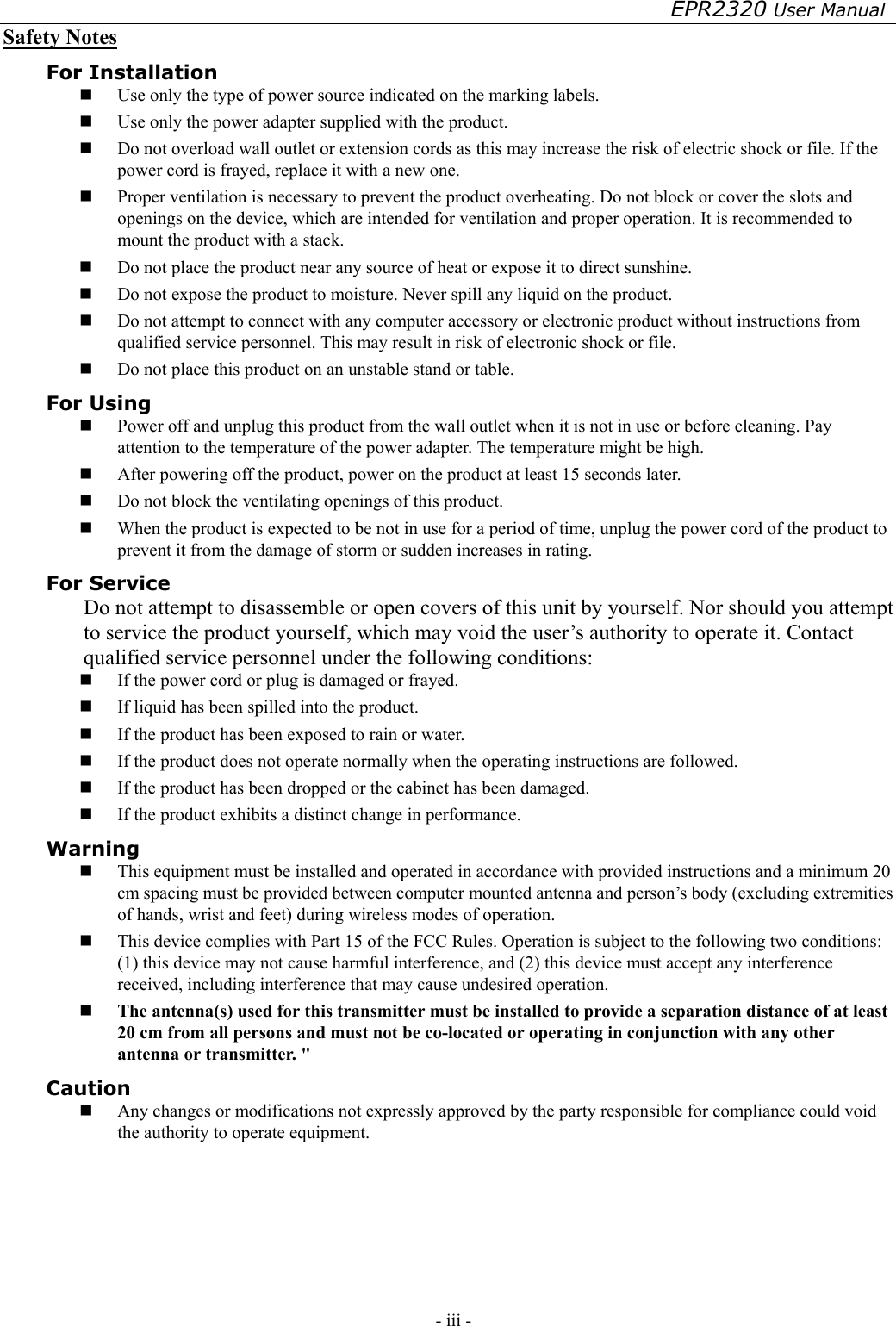 EPR2320 User Manual - iii -   Safety Notes For Installation   Use only the type of power source indicated on the marking labels.   Use only the power adapter supplied with the product.   Do not overload wall outlet or extension cords as this may increase the risk of electric shock or file. If the power cord is frayed, replace it with a new one.   Proper ventilation is necessary to prevent the product overheating. Do not block or cover the slots and openings on the device, which are intended for ventilation and proper operation. It is recommended to mount the product with a stack.   Do not place the product near any source of heat or expose it to direct sunshine.     Do not expose the product to moisture. Never spill any liquid on the product.   Do not attempt to connect with any computer accessory or electronic product without instructions from qualified service personnel. This may result in risk of electronic shock or file.   Do not place this product on an unstable stand or table. For Using   Power off and unplug this product from the wall outlet when it is not in use or before cleaning. Pay attention to the temperature of the power adapter. The temperature might be high.   After powering off the product, power on the product at least 15 seconds later.   Do not block the ventilating openings of this product.   When the product is expected to be not in use for a period of time, unplug the power cord of the product to prevent it from the damage of storm or sudden increases in rating. For Service Do not attempt to disassemble or open covers of this unit by yourself. Nor should you attempt to service the product yourself, which may void the user’s authority to operate it. Contact qualified service personnel under the following conditions:   If the power cord or plug is damaged or frayed.   If liquid has been spilled into the product.   If the product has been exposed to rain or water.   If the product does not operate normally when the operating instructions are followed.   If the product has been dropped or the cabinet has been damaged.   If the product exhibits a distinct change in performance. Warning   This equipment must be installed and operated in accordance with provided instructions and a minimum 20 cm spacing must be provided between computer mounted antenna and person’s body (excluding extremities of hands, wrist and feet) during wireless modes of operation.   This device complies with Part 15 of the FCC Rules. Operation is subject to the following two conditions: (1) this device may not cause harmful interference, and (2) this device must accept any interference received, including interference that may cause undesired operation.   The antenna(s) used for this transmitter must be installed to provide a separation distance of at least 20 cm from all persons and must not be co-located or operating in conjunction with any other antenna or transmitter. &quot; Caution   Any changes or modifications not expressly approved by the party responsible for compliance could void the authority to operate equipment. 