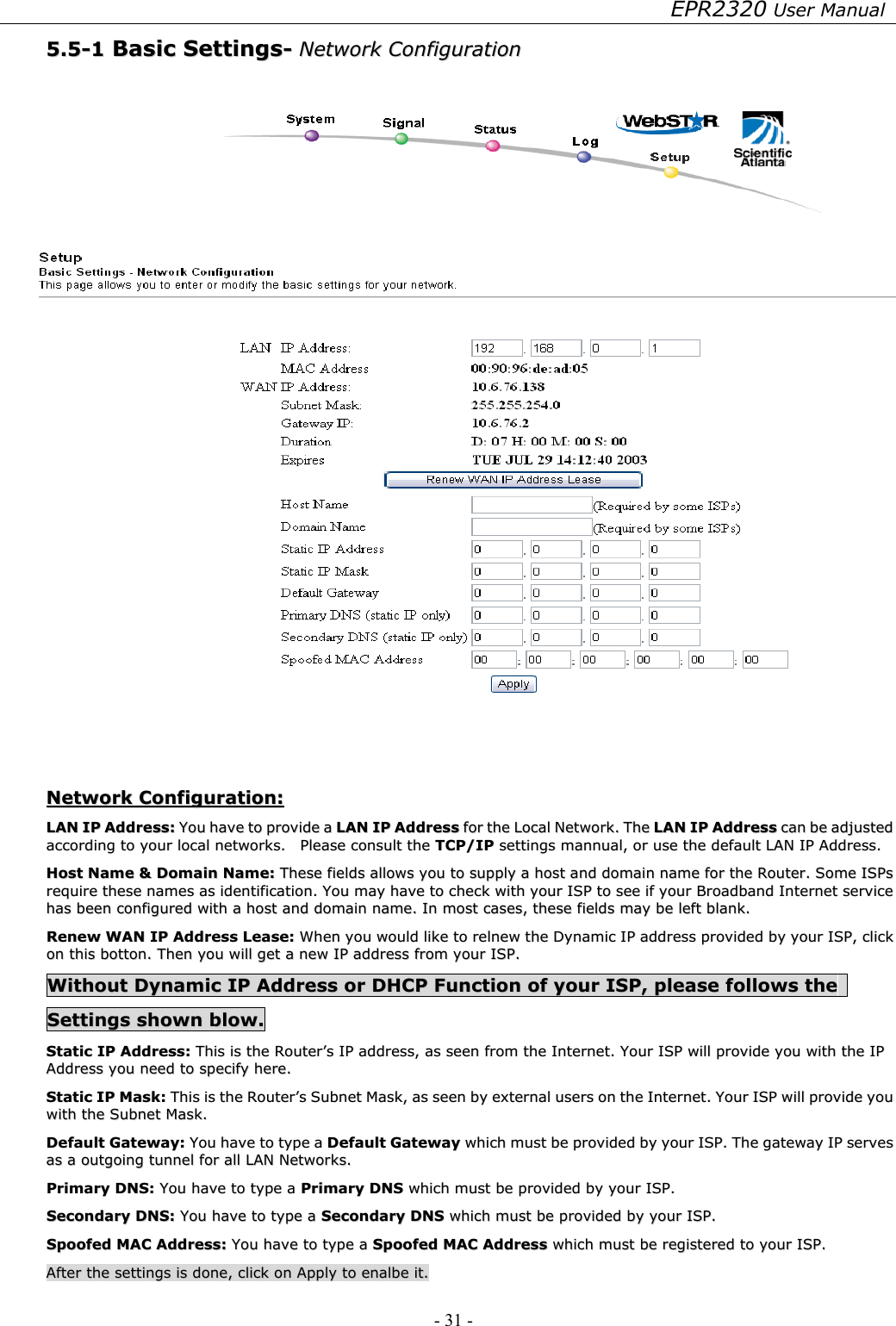 EPR2320 User Manual - 31 -   55..55--11  BBaassiicc  SSeettttiinnggss--  NNeettwwoorrkk  CCoonnffiigguurraattiioonn      NNeettwwoorrkk  CCoonnffiigguurraattiioonn::  LLAANN  IIPP  AAddddrreessss::  YYoouu  hhaavvee  ttoo  pprroovviiddee  aa  LLAANN  IIPP  AAddddrreessss  ffoorr  tthhee  LLooccaall  NNeettwwoorrkk..  TThhee  LLAANN  IIPP  AAddddrreessss  ccaann  bbee  aaddjjuusstteedd  aaccccoorrddiinngg  ttoo  yyoouurr  llooccaall  nneettwwoorrkkss..    PPlleeaassee  ccoonnssuulltt  tthhee  TTCCPP//IIPP  sseettttiinnggss  mmaannnnuuaall,,  oorr  uussee  tthhee  ddeeffaauulltt  LLAANN  IIPP  AAddddrreessss..  HHoosstt  NNaammee  &amp;&amp;  DDoommaaiinn  NNaammee::  TThheessee  ffiieellddss  aalllloowwss  yyoouu  ttoo  ssuuppppllyy  aa  hhoosstt  aanndd  ddoommaaiinn  nnaammee  ffoorr  tthhee  RRoouutteerr..  SSoommee  IISSPPss  rreeqquuiirree  tthheessee  nnaammeess  aass  iiddeennttiiffiiccaattiioonn..  YYoouu  mmaayy  hhaavvee  ttoo  cchheecckk  wwiitthh  yyoouurr  IISSPP  ttoo  sseeee  iiff  yyoouurr  BBrrooaaddbbaanndd  IInntteerrnneett  sseerrvviiccee  hhaass  bbeeeenn  ccoonnffiigguurreedd  wwiitthh  aa  hhoosstt  aanndd  ddoommaaiinn  nnaammee..  IInn  mmoosstt  ccaasseess,,  tthheessee  ffiieellddss  mmaayy  bbee  lleefftt  bbllaannkk..  RReenneeww  WWAANN  IIPP  AAddddrreessss  LLeeaassee::  WWhheenn  yyoouu  wwoouulldd  lliikkee  ttoo  rreellnneeww  tthhee  DDyynnaammiicc  IIPP  aaddddrreessss  pprroovviiddeedd  bbyy  yyoouurr  IISSPP,,  cclliicckk  oonn  tthhiiss  bboottttoonn..  TThheenn  yyoouu  wwiillll  ggeett  aa  nneeww  IIPP  aaddddrreessss  ffrroomm  yyoouurr  IISSPP..  WWiitthhoouutt  DDyynnaammiicc  IIPP  AAddddrreessss  oorr  DDHHCCPP  FFuunnccttiioonn  ooff  yyoouurr  IISSPP,,  pplleeaassee  ffoolllloowwss  tthhee    SSeettttiinnggss  sshhoowwnn  bbllooww..  SSttaattiicc  IIPP  AAddddrreessss::  TThhiiss  iiss  tthhee  RRoouutteerr’’ss  IIPP  aaddddrreessss,,  aass  sseeeenn  ffrroomm  tthhee  IInntteerrnneett..  YYoouurr  IISSPP  wwiillll  pprroovviiddee  yyoouu  wwiitthh  tthhee  IIPP  AAddddrreessss  yyoouu  nneeeedd  ttoo  ssppeecciiffyy  hheerree..  SSttaattiicc  IIPP  MMaasskk::  TThhiiss  iiss  tthhee  RRoouutteerr’’ss  SSuubbnneett  MMaasskk,,  aass  sseeeenn  bbyy  eexxtteerrnnaall  uusseerrss  oonn  tthhee  IInntteerrnneett..  YYoouurr  IISSPP  wwiillll  pprroovviiddee  yyoouu  wwiitthh  tthhee  SSuubbnneett  MMaasskk..  DDeeffaauulltt  GGaatteewwaayy::  YYoouu  hhaavvee  ttoo  ttyyppee  aa  DDeeffaauulltt  GGaatteewwaayy  wwhhiicchh  mmuusstt  bbee  pprroovviiddeedd  bbyy  yyoouurr  IISSPP..  TThhee  ggaatteewwaayy  IIPP  sseerrvveess  aass  aa  oouuttggooiinngg  ttuunnnneell  ffoorr  aallll  LLAANN  NNeettwwoorrkkss..    PPrriimmaarryy  DDNNSS::  YYoouu  hhaavvee  ttoo  ttyyppee  aa  PPrriimmaarryy  DDNNSS  wwhhiicchh  mmuusstt  bbee  pprroovviiddeedd  bbyy  yyoouurr  IISSPP..  SSeeccoonnddaarryy  DDNNSS::  YYoouu  hhaavvee  ttoo  ttyyppee  aa  SSeeccoonnddaarryy  DDNNSS  wwhhiicchh  mmuusstt  bbee  pprroovviiddeedd  bbyy  yyoouurr  IISSPP..  SSppooooffeedd  MMAACC  AAddddrreessss::  YYoouu  hhaavvee  ttoo  ttyyppee  aa  SSppooooffeedd  MMAACC  AAddddrreessss  wwhhiicchh  mmuusstt  bbee  rreeggiisstteerreedd  ttoo  yyoouurr  IISSPP..  AAfftteerr  tthhee  sseettttiinnggss  iiss  ddoonnee,,  cclliicckk  oonn  AAppppllyy  ttoo  eennaallbbee  iitt..