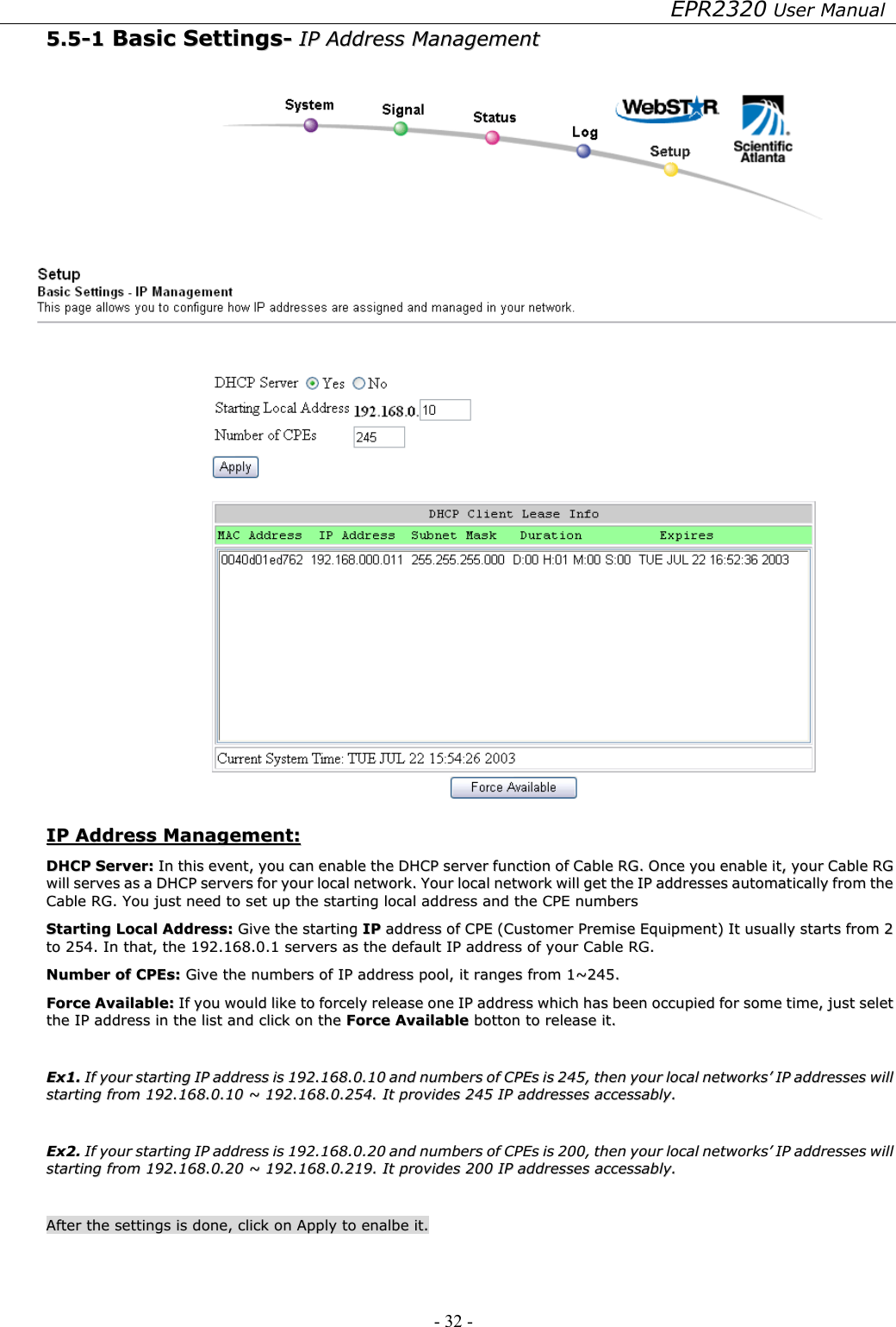 EPR2320 User Manual - 32 -   55..55--11  BBaassiicc  SSeettttiinnggss--  IIPP  AAddddrreessss  MMaannaaggeemmeenntt     IIPP  AAddddrreessss  MMaannaaggeemmeenntt::  DDHHCCPP  SSeerrvveerr::  IInn  tthhiiss  eevveenntt,,  yyoouu  ccaann  eennaabbllee  tthhee  DDHHCCPP  sseerrvveerr  ffuunnccttiioonn  ooff  CCaabbllee  RRGG..  OOnnccee  yyoouu  eennaabbllee  iitt,,  yyoouurr  CCaabbllee  RRGG  wwiillll  sseerrvveess  aass  aa  DDHHCCPP  sseerrvveerrss  ffoorr  yyoouurr  llooccaall  nneettwwoorrkk..  YYoouurr  llooccaall  nneettwwoorrkk  wwiillll  ggeett  tthhee  IIPP  aaddddrreesssseess  aauuttoommaattiiccaallllyy  ffrroomm  tthhee  CCaabbllee  RRGG..  YYoouu  jjuusstt  nneeeedd  ttoo  sseett  uupp  tthhee  ssttaarrttiinngg  llooccaall  aaddddrreessss  aanndd  tthhee  CCPPEE  nnuummbbeerrss  SSttaarrttiinngg  LLooccaall  AAddddrreessss::  GGiivvee  tthhee  ssttaarrttiinngg  IIPP  aaddddrreessss  ooff  CCPPEE  ((CCuussttoommeerr  PPrreemmiissee  EEqquuiippmmeenntt))  IItt  uussuuaallllyy  ssttaarrttss  ffrroomm  22  ttoo  225544..  IInn  tthhaatt,,  tthhee  119922..116688..00..11  sseerrvveerrss  aass  tthhee  ddeeffaauulltt  IIPP  aaddddrreessss  ooff  yyoouurr  CCaabbllee  RRGG..  NNuummbbeerr  ooff  CCPPEEss::  GGiivvee  tthhee  nnuummbbeerrss  ooff  IIPP  aaddddrreessss  ppooooll,,  iitt  rraannggeess  ffrroomm  11~~224455..  FFoorrccee  AAvvaaiillaabbllee::  IIff  yyoouu  wwoouulldd  lliikkee  ttoo  ffoorrcceellyy  rreelleeaassee  oonnee  IIPP  aaddddrreessss  wwhhiicchh  hhaass  bbeeeenn  ooccccuuppiieedd  ffoorr  ssoommee  ttiimmee,,  jjuusstt  sseelleett  tthhee  IIPP  aaddddrreessss  iinn  tthhee  lliisstt  aanndd  cclliicckk  oonn  tthhee  FFoorrccee  AAvvaaiillaabbllee  bboottttoonn  ttoo  rreelleeaassee  iitt..      EExx11..  IIff  yyoouurr  ssttaarrttiinngg  IIPP  aaddddrreessss  iiss  119922..116688..00..1100  aanndd  nnuummbbeerrss  ooff  CCPPEEss  iiss  224455,,  tthheenn  yyoouurr  llooccaall  nneettwwoorrkkss’’  IIPP  aaddddrreesssseess  wwiillll  ssttaarrttiinngg  ffrroomm  119922..116688..00..1100  ~~  119922..116688..00..225544..  IItt  pprroovviiddeess  224455  IIPP  aaddddrreesssseess  aacccceessssaabbllyy..    EExx22..  IIff  yyoouurr  ssttaarrttiinngg  IIPP  aaddddrreessss  iiss  119922..116688..00..2200  aanndd  nnuummbbeerrss  ooff  CCPPEEss  iiss  220000,,  tthheenn  yyoouurr  llooccaall  nneettwwoorrkkss’’  IIPP  aaddddrreesssseess  wwiillll  ssttaarrttiinngg  ffrroomm  119922..116688..00..2200  ~~  119922..116688..00..221199..  IItt  pprroovviiddeess  220000  IIPP  aaddddrreesssseess  aacccceessssaabbllyy..    AAfftteerr  tthhee  sseettttiinnggss  iiss  ddoonnee,,  cclliicckk  oonn  AAppppllyy  ttoo  eennaallbbee  iitt..  