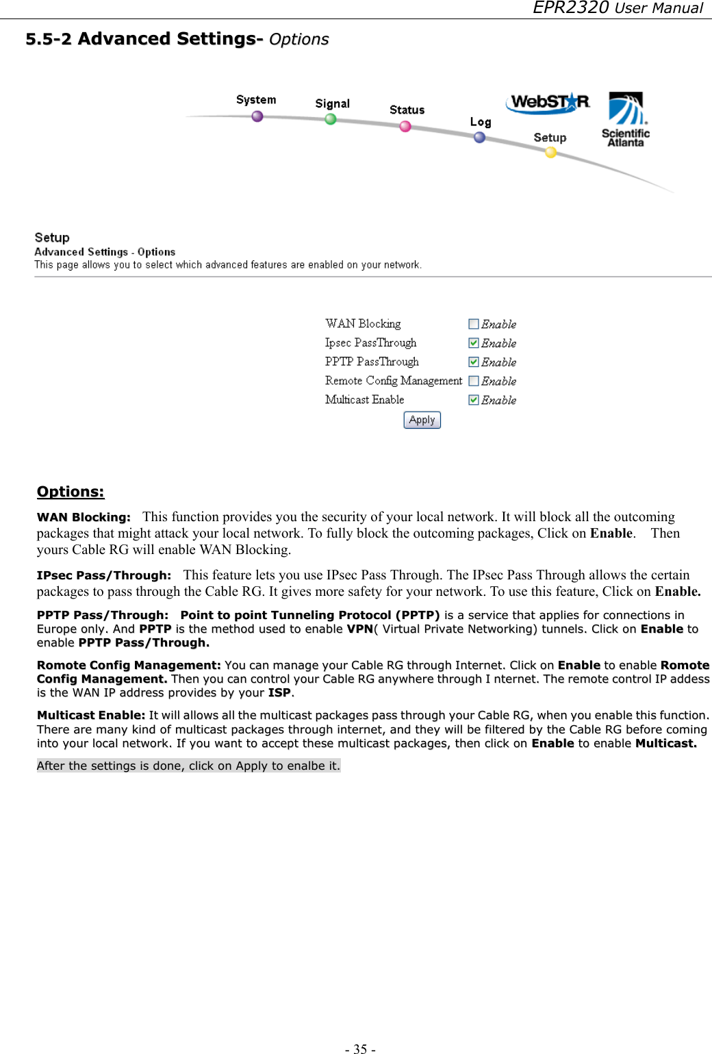 EPR2320 User Manual - 35 -   55..55--22  AAddvvaanncceedd  SSeettttiinnggss--  OOppttiioonnss     OOppttiioonnss::  WWAANN  BBlloocckkiinngg::    This function provides you the security of your local network. It will block all the outcoming packages that might attack your local network. To fully block the outcoming packages, Click on Enable.  Then yours Cable RG will enable WAN Blocking.  IIPPsseecc  PPaassss//TThhrroouugghh::    This feature lets you use IPsec Pass Through. The IPsec Pass Through allows the certain packages to pass through the Cable RG. It gives more safety for your network. To use this feature, Click on Enable.  PPPPTTPP  PPaassss//TThhrroouugghh::    PPooiinntt  ttoo  ppooiinntt  TTuunnnneelliinngg  PPrroottooccooll  ((PPPPTTPP))  iiss  aa  sseerrvviiccee  tthhaatt  aapppplliieess  ffoorr  ccoonnnneeccttiioonnss  iinn  EEuurrooppee  oonnllyy..  AAnndd  PPPPTTPP  iiss  tthhee  mmeetthhoodd  uusseedd  ttoo  eennaabbllee  VVPPNN((  VViirrttuuaall  PPrriivvaattee  NNeettwwoorrkkiinngg))  ttuunnnneellss..  CClliicckk  oonn  EEnnaabbllee  ttoo  eennaabbllee  PPPPTTPP  PPaassss//TThhrroouugghh..  RRoommoottee  CCoonnffiigg  MMaannaaggeemmeenntt::  YYoouu  ccaann  mmaannaaggee  yyoouurr  CCaabbllee  RRGG  tthhrroouugghh  IInntteerrnneett..  CClliicckk  oonn  EEnnaabbllee  ttoo  eennaabbllee  RRoommoottee  CCoonnffiigg  MMaannaaggeemmeenntt..  TThheenn  yyoouu  ccaann  ccoonnttrrooll  yyoouurr  CCaabbllee  RRGG  aannyywwhheerree  tthhrroouugghh  II  nntteerrnneett..  TThhee  rreemmoottee  ccoonnttrrooll  IIPP  aaddddeessss  iiss  tthhee  WWAANN  IIPP  aaddddrreessss  pprroovviiddeess  bbyy  yyoouurr  IISSPP..  MMuullttiiccaasstt  EEnnaabbllee::  IItt  wwiillll  aalllloowwss  aallll  tthhee  mmuullttiiccaasstt  ppaacckkaaggeess  ppaassss  tthhrroouugghh  yyoouurr  CCaabbllee  RRGG,,  wwhheenn  yyoouu  eennaabbllee  tthhiiss  ffuunnccttiioonn..  TThheerree  aarree  mmaannyy  kkiinndd  ooff  mmuullttiiccaasstt  ppaacckkaaggeess  tthhrroouugghh  iinntteerrnneett,,  aanndd  tthheeyy  wwiillll  bbee  ffiilltteerreedd  bbyy  tthhee  CCaabbllee  RRGG  bbeeffoorree  ccoommiinngg  iinnttoo  yyoouurr  llooccaall  nneettwwoorrkk..  IIff  yyoouu  wwaanntt  ttoo  aacccceepptt  tthheessee  mmuullttiiccaasstt  ppaacckkaaggeess,,  tthheenn  cclliicckk  oonn  EEnnaabbllee  ttoo  eennaabbllee  MMuullttiiccaasstt..  AAfftteerr  tthhee  sseettttiinnggss  iiss  ddoonnee,,  cclliicckk  oonn  AAppppllyy  ttoo  eennaallbbee  iitt..   