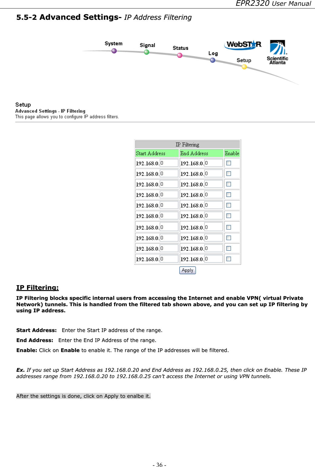 EPR2320 User Manual - 36 -   55..55--22  AAddvvaanncceedd  SSeettttiinnggss--  IIPP  AAddddrreessss  FFiilltteerriinngg       IIPP  FFiilltteerriinngg::  IIPP  FFiilltteerriinngg  bblloocckkss  ssppeecciiffiicc  iinntteerrnnaall  uusseerrss  ffrroomm  aacccceessssiinngg  tthhee  IInntteerrnneett  aanndd  eennaabbllee  VVPPNN((  vviirrttuuaall  PPrriivvaattee  NNeettwwoorrkk))  ttuunnnneellss..  TThhiiss  iiss  hhaannddlleedd  ffrroomm  tthhee  ffiilltteerreedd  ttaabb  sshhoowwnn  aabboovvee,,  aanndd  yyoouu  ccaann  sseett  uupp  IIPP  ffiilltteerriinngg  bbyy  uussiinngg  IIPP  aaddddrreessss..    SSttaarrtt  AAddddrreessss::    EEnntteerr  tthhee  SSttaarrtt  IIPP  aaddddrreessss  ooff  tthhee  rraannggee..  EEnndd  AAddddrreessss::    EEnntteerr  tthhee  EEnndd  IIPP  AAddddrreessss  ooff  tthhee  rraannggee..  EEnnaabbllee::  CClliicckk  oonn  EEnnaabbllee  ttoo  eennaabbllee  iitt..  TThhee  rraannggee  ooff  tthhee  IIPP  aaddddrreesssseess  wwiillll  bbee  ffiilltteerreedd..    EExx..  IIff  yyoouu  sseett  uupp  SSttaarrtt  AAddddrreessss  aass  119922..116688..00..2200  aanndd  EEnndd  AAddddrreessss  aass  119922..116688..00..2255,,  tthheenn  cclliicckk  oonn  EEnnaabbllee..  TThheessee  IIPP  aaddddrreesssseess  rraannggee  ffrroomm  119922..116688..00..2200  ttoo  119922..116688..00..2255  ccaann’’tt  aacccceessss  tthhee  IInntteerrnneett  oorr  uussiinngg  VVPPNN  ttuunnnneellss..    AAfftteerr  tthhee  sseettttiinnggss  iiss  ddoonnee,,  cclliicckk  oonn  AAppppllyy  ttoo  eennaallbbee  iitt..