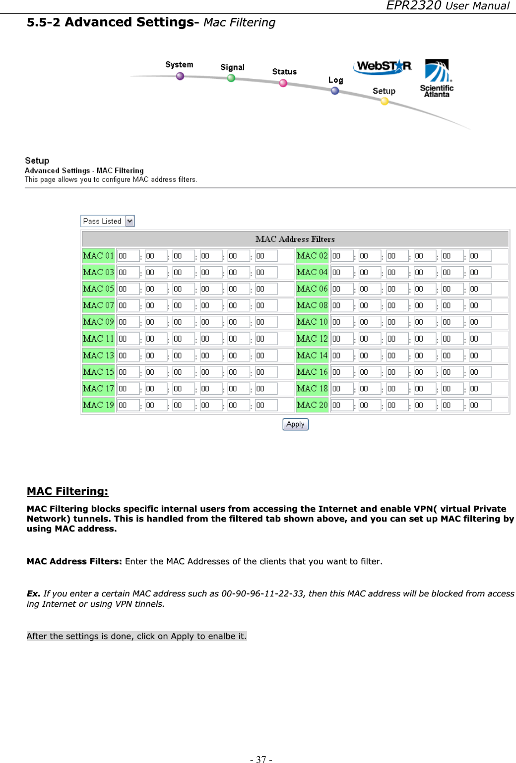 EPR2320 User Manual - 37 -   55..55--22  AAddvvaanncceedd  SSeettttiinnggss--  MMaacc  FFiilltteerriinngg      MMAACC  FFiilltteerriinngg::  MMAACC  FFiilltteerriinngg  bblloocckkss  ssppeecciiffiicc  iinntteerrnnaall  uusseerrss  ffrroomm  aacccceessssiinngg  tthhee  IInntteerrnneett  aanndd  eennaabbllee  VVPPNN((  vviirrttuuaall  PPrriivvaattee  NNeettwwoorrkk))  ttuunnnneellss..  TThhiiss  iiss  hhaannddlleedd  ffrroomm  tthhee  ffiilltteerreedd  ttaabb  sshhoowwnn  aabboovvee,,  aanndd  yyoouu  ccaann  sseett  uupp  MMAACC  ffiilltteerriinngg  bbyy  uussiinngg  MMAACC  aaddddrreessss..    MMAACC  AAddddrreessss  FFiilltteerrss::  EEnntteerr  tthhee  MMAACC  AAddddrreesssseess  ooff  tthhee  cclliieennttss  tthhaatt  yyoouu  wwaanntt  ttoo  ffiilltteerr..    EExx..  IIff  yyoouu  eenntteerr  aa  cceerrttaaiinn  MMAACC  aaddddrreessss  ssuucchh  aass  0000--9900--9966--1111--2222--3333,,  tthheenn  tthhiiss  MMAACC  aaddddrreessss  wwiillll  bbee  bblloocckkeedd  ffrroomm  aacccceessss  iinngg  IInntteerrnneett  oorr  uussiinngg  VVPPNN  ttiinnnneellss..    AAfftteerr  tthhee  sseettttiinnggss  iiss  ddoonnee,,  cclliicckk  oonn  AAppppllyy  ttoo  eennaallbbee  iitt..