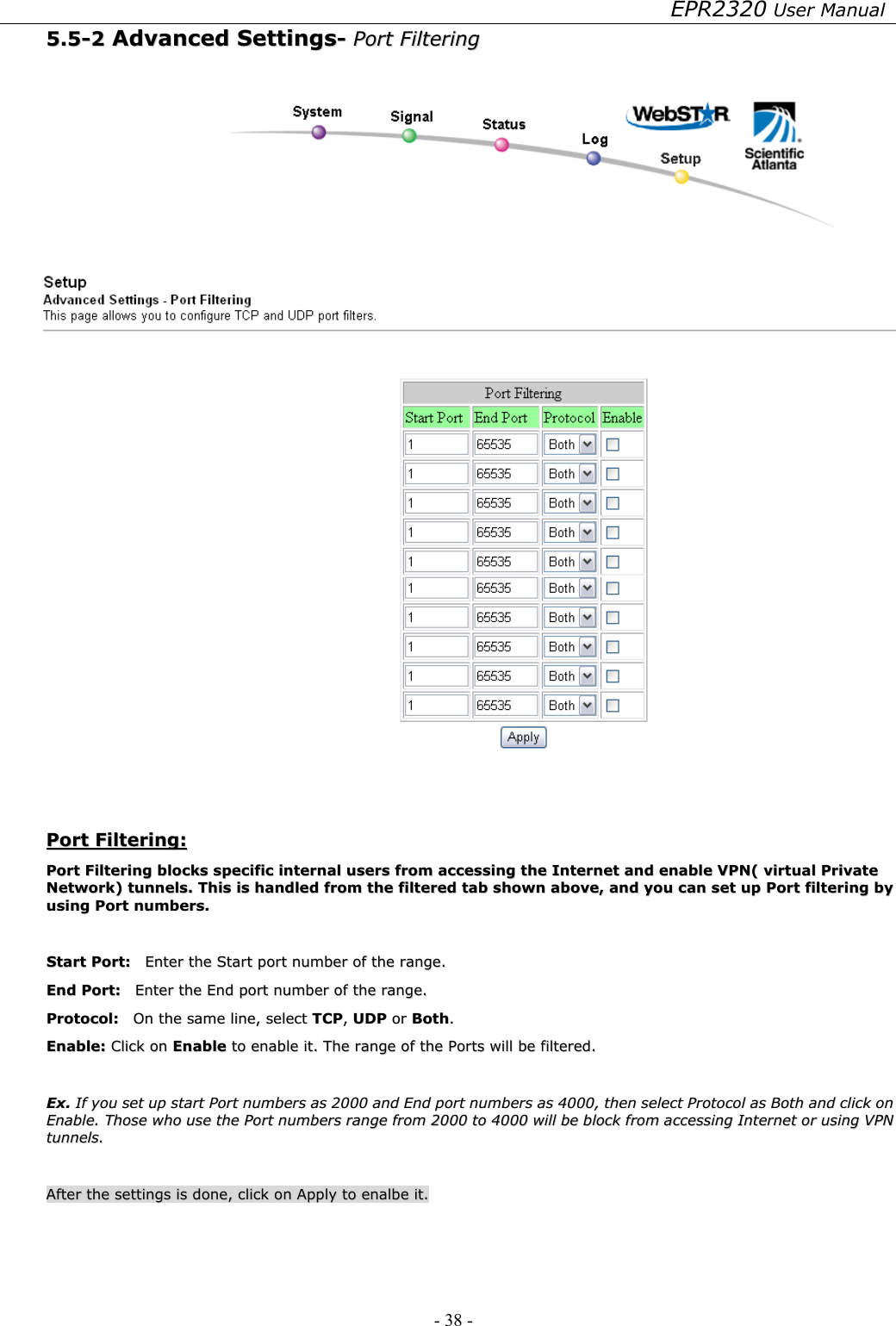 EPR2320 User Manual - 38 -   55..55--22  AAddvvaanncceedd  SSeettttiinnggss--  PPoorrtt  FFiilltteerriinngg     PPoorrtt  FFiilltteerriinngg::  PPoorrtt  FFiilltteerriinngg  bblloocckkss  ssppeecciiffiicc  iinntteerrnnaall  uusseerrss  ffrroomm  aacccceessssiinngg  tthhee  IInntteerrnneett  aanndd  eennaabbllee  VVPPNN((  vviirrttuuaall  PPrriivvaattee  NNeettwwoorrkk))  ttuunnnneellss..  TThhiiss  iiss  hhaannddlleedd  ffrroomm  tthhee  ffiilltteerreedd  ttaabb  sshhoowwnn  aabboovvee,,  aanndd  yyoouu  ccaann  sseett  uupp  PPoorrtt  ffiilltteerriinngg  bbyy  uussiinngg  PPoorrtt  nnuummbbeerrss..    SSttaarrtt  PPoorrtt::    EEnntteerr  tthhee  SSttaarrtt  ppoorrtt  nnuummbbeerr  ooff  tthhee  rraannggee..  EEnndd  PPoorrtt::    EEnntteerr  tthhee  EEnndd  ppoorrtt  nnuummbbeerr  ooff  tthhee  rraannggee..  PPrroottooccooll::    OOnn  tthhee  ssaammee  lliinnee,,  sseelleecctt  TTCCPP,,  UUDDPP  oorr  BBootthh..  EEnnaabbllee::  CClliicckk  oonn  EEnnaabbllee  ttoo  eennaabbllee  iitt..  TThhee  rraannggee  ooff  tthhee  PPoorrttss  wwiillll  bbee  ffiilltteerreedd..    EExx..  IIff  yyoouu  sseett  uupp  ssttaarrtt  PPoorrtt  nnuummbbeerrss  aass  22000000  aanndd  EEnndd  ppoorrtt  nnuummbbeerrss  aass  44000000,,  tthheenn  sseelleecctt  PPrroottooccooll  aass  BBootthh  aanndd  cclliicckk  oonn  EEnnaabbllee..  TThhoossee  wwhhoo  uussee  tthhee  PPoorrtt  nnuummbbeerrss  rraannggee  ffrroomm  22000000  ttoo  44000000  wwiillll  bbee  bblloocckk  ffrroomm  aacccceessssiinngg  IInntteerrnneett  oorr  uussiinngg  VVPPNN  ttuunnnneellss..    AAfftteerr  tthhee  sseettttiinnggss  iiss  ddoonnee,,  cclliicckk  oonn  AAppppllyy  ttoo  eennaallbbee  iitt..