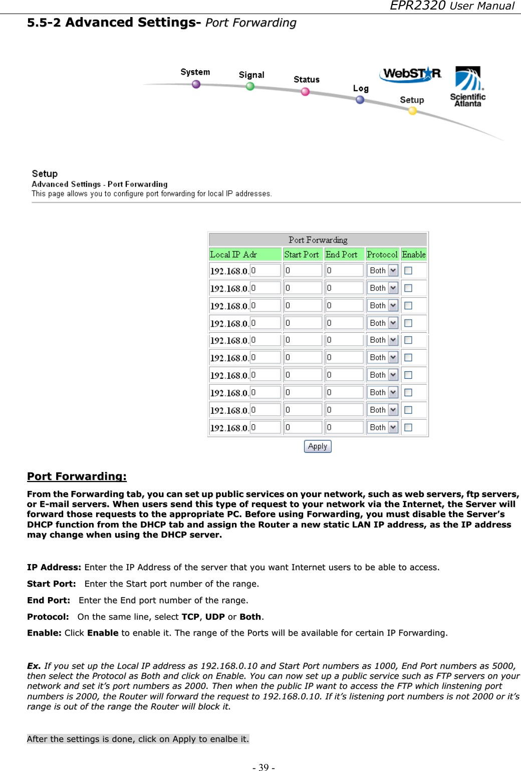 EPR2320 User Manual - 39 -   55..55--22  AAddvvaanncceedd  SSeettttiinnggss--  PPoorrtt  FFoorrwwaarrddiinngg      PPoorrtt  FFoorrwwaarrddiinngg::  FFrroomm  tthhee  FFoorrwwaarrddiinngg  ttaabb,,  yyoouu  ccaann  sseett  uupp  ppuubblliicc  sseerrvviicceess  oonn  yyoouurr  nneettwwoorrkk,,  ssuucchh  aass  wweebb  sseerrvveerrss,,  ffttpp  sseerrvveerrss,,  oorr  EE--mmaaiill  sseerrvveerrss..  WWhheenn  uusseerrss  sseenndd  tthhiiss  ttyyppee  ooff  rreeqquueesstt  ttoo  yyoouurr  nneettwwoorrkk  vviiaa  tthhee  IInntteerrnneett,,  tthhee  SSeerrvveerr  wwiillll  ffoorrwwaarrdd  tthhoossee  rreeqquueessttss  ttoo  tthhee  aapppprroopprriiaattee  PPCC..  BBeeffoorree  uussiinngg  FFoorrwwaarrddiinngg,,  yyoouu  mmuusstt  ddiissaabbllee  tthhee  SSeerrvveerr’’ss  DDHHCCPP  ffuunnccttiioonn  ffrroomm  tthhee  DDHHCCPP  ttaabb  aanndd  aassssiiggnn  tthhee  RRoouutteerr  aa  nneeww  ssttaattiicc  LLAANN  IIPP  aaddddrreessss,,  aass  tthhee  IIPP  aaddddrreessss  mmaayy  cchhaannggee  wwhheenn  uussiinngg  tthhee  DDHHCCPP  sseerrvveerr..    IIPP  AAddddrreessss::  EEnntteerr  tthhee  IIPP  AAddddrreessss  ooff  tthhee  sseerrvveerr  tthhaatt  yyoouu  wwaanntt  IInntteerrnneett  uusseerrss  ttoo  bbee  aabbllee  ttoo  aacccceessss..  SSttaarrtt  PPoorrtt::    EEnntteerr  tthhee  SSttaarrtt  ppoorrtt  nnuummbbeerr  ooff  tthhee  rraannggee..  EEnndd  PPoorrtt::    EEnntteerr  tthhee  EEnndd  ppoorrtt  nnuummbbeerr  ooff  tthhee  rraannggee..  PPrroottooccooll::    OOnn  tthhee  ssaammee  lliinnee,,  sseelleecctt  TTCCPP,,  UUDDPP  oorr  BBootthh..  EEnnaabbllee::  CClliicckk  EEnnaabbllee  ttoo  eennaabbllee  iitt..  TThhee  rraannggee  ooff  tthhee  PPoorrttss  wwiillll  bbee  aavvaaiillaabbllee  ffoorr  cceerrttaaiinn  IIPP  FFoorrwwaarrddiinngg..    EExx..  IIff  yyoouu  sseett  uupp  tthhee  LLooccaall  IIPP  aaddddrreessss  aass  119922..116688..00..1100  aanndd  SSttaarrtt  PPoorrtt  nnuummbbeerrss  aass  11000000,,  EEnndd  PPoorrtt  nnuummbbeerrss  aass  55000000,,  tthheenn  sseelleecctt  tthhee  PPrroottooccooll  aass  BBootthh  aanndd  cclliicckk  oonn  EEnnaabbllee..  YYoouu  ccaann  nnooww  sseett  uupp  aa  ppuubblliicc  sseerrvviiccee  ssuucchh  aass  FFTTPP  sseerrvveerrss  oonn  yyoouurr  nneettwwoorrkk  aanndd  sseett  iitt’’ss  ppoorrtt  nnuummbbeerrss  aass  22000000..  TThheenn  wwhheenn  tthhee  ppuubblliicc  IIPP  wwaanntt  ttoo  aacccceessss  tthhee  FFTTPP  wwhhiicchh  lliinnsstteenniinngg  ppoorrtt  nnuummbbeerrss  iiss  22000000,,  tthhee  RRoouutteerr  wwiillll  ffoorrwwaarrdd  tthhee  rreeqquueesstt  ttoo  119922..116688..00..1100..  IIff  iitt’’ss  lliisstteenniinngg  ppoorrtt  nnuummbbeerrss  iiss  nnoott  22000000  oorr  iitt’’ss  rraannggee  iiss  oouutt  ooff  tthhee  rraannggee  tthhee  RRoouutteerr  wwiillll  bblloocckk  iitt..    AAfftteerr  tthhee  sseettttiinnggss  iiss  ddoonnee,,  cclliicckk  oonn  AAppppllyy  ttoo  eennaallbbee  iitt..