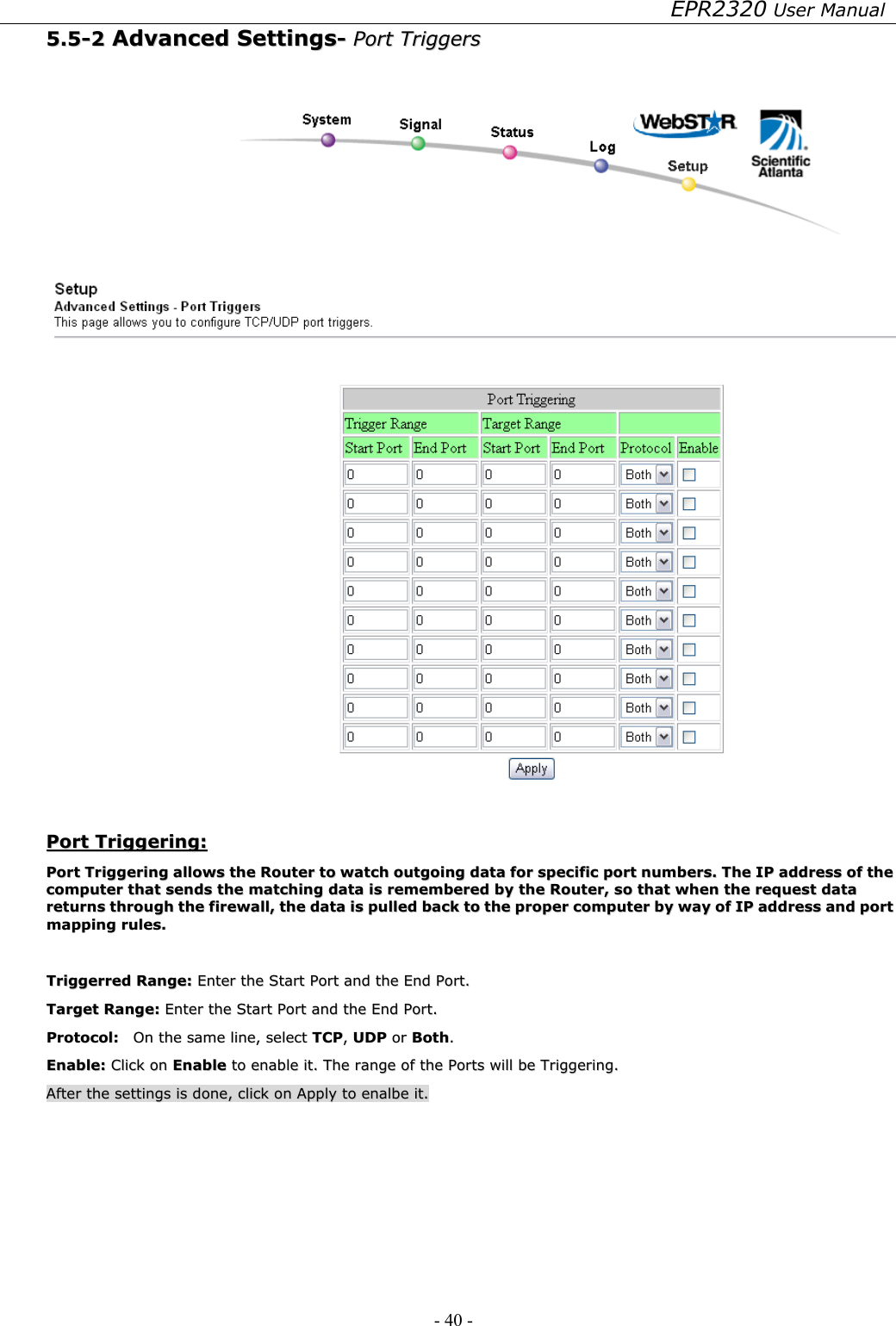 EPR2320 User Manual - 40 -   55..55--22  AAddvvaanncceedd  SSeettttiinnggss--  PPoorrtt  TTrriiggggeerrss      PPoorrtt  TTrriiggggeerriinngg::  PPoorrtt  TTrriiggggeerriinngg  aalllloowwss  tthhee  RRoouutteerr  ttoo  wwaattcchh  oouuttggooiinngg  ddaattaa  ffoorr  ssppeecciiffiicc  ppoorrtt  nnuummbbeerrss..  TThhee  IIPP  aaddddrreessss  ooff  tthhee  ccoommppuutteerr  tthhaatt  sseennddss  tthhee  mmaattcchhiinngg  ddaattaa  iiss  rreemmeemmbbeerreedd  bbyy  tthhee  RRoouutteerr,,  ssoo  tthhaatt  wwhheenn  tthhee  rreeqquueesstt  ddaattaa  rreettuurrnnss  tthhrroouugghh  tthhee  ffiirreewwaallll,,  tthhee  ddaattaa  iiss  ppuulllleedd  bbaacckk  ttoo  tthhee  pprrooppeerr  ccoommppuutteerr  bbyy  wwaayy  ooff  IIPP  aaddddrreessss  aanndd  ppoorrtt  mmaappppiinngg  rruulleess..    TTrriiggggeerrrreedd  RRaannggee::  EEnntteerr  tthhee  SSttaarrtt  PPoorrtt  aanndd  tthhee  EEnndd  PPoorrtt..  TTaarrggeett  RRaannggee::  EEnntteerr  tthhee  SSttaarrtt  PPoorrtt  aanndd  tthhee  EEnndd  PPoorrtt..  PPrroottooccooll::    OOnn  tthhee  ssaammee  lliinnee,,  sseelleecctt  TTCCPP,,  UUDDPP  oorr  BBootthh..  EEnnaabbllee::  CClliicckk  oonn  EEnnaabbllee  ttoo  eennaabbllee  iitt..  TThhee  rraannggee  ooff  tthhee  PPoorrttss  wwiillll  bbee  TTrriiggggeerriinngg..  AAfftteerr  tthhee  sseettttiinnggss  iiss  ddoonnee,,  cclliicckk  oonn  AAppppllyy  ttoo  eennaallbbee  iitt..