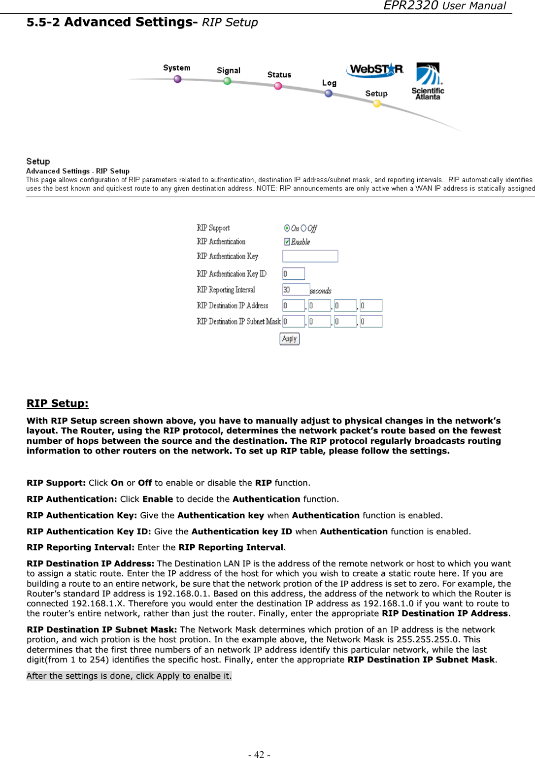 EPR2320 User Manual - 42 -   55..55--22  AAddvvaanncceedd  SSeettttiinnggss--  RRIIPP  SSeettuupp      RRIIPP  SSeettuupp::  WWiitthh  RRIIPP  SSeettuupp  ssccrreeeenn  sshhoowwnn  aabboovvee,,  yyoouu  hhaavvee  ttoo  mmaannuuaallllyy  aaddjjuusstt  ttoo  pphhyyssiiccaall  cchhaannggeess  iinn  tthhee  nneettwwoorrkk’’ss  llaayyoouutt..  TThhee  RRoouutteerr,,  uussiinngg  tthhee  RRIIPP  pprroottooccooll,,  ddeetteerrmmiinneess  tthhee  nneettwwoorrkk  ppaacckkeett’’ss  rroouuttee  bbaasseedd  oonn  tthhee  ffeewweesstt  nnuummbbeerr  ooff  hhooppss  bbeettwweeeenn  tthhee  ssoouurrccee  aanndd  tthhee  ddeessttiinnaattiioonn..  TThhee  RRIIPP  pprroottooccooll  rreegguullaarrllyy  bbrrooaaddccaassttss  rroouuttiinngg  iinnffoorrmmaattiioonn  ttoo  ootthheerr  rroouutteerrss  oonn  tthhee  nneettwwoorrkk..  TToo  sseett  uupp  RRIIPP  ttaabbllee,,  pplleeaassee  ffoollllooww  tthhee  sseettttiinnggss..    RRIIPP  SSuuppppoorrtt::  CClliicckk  OOnn  oorr  OOffff  ttoo  eennaabbllee  oorr  ddiissaabbllee  tthhee  RRIIPP  ffuunnccttiioonn..  RRIIPP  AAuutthheennttiiccaattiioonn::  CClliicckk  EEnnaabbllee  ttoo  ddeecciiddee  tthhee  AAuutthheennttiiccaattiioonn  ffuunnccttiioonn..  RRIIPP  AAuutthheennttiiccaattiioonn  KKeeyy::  GGiivvee  tthhee  AAuutthheennttiiccaattiioonn  kkeeyy  wwhheenn  AAuutthheennttiiccaattiioonn  ffuunnccttiioonn  iiss  eennaabblleedd..  RRIIPP  AAuutthheennttiiccaattiioonn  KKeeyy  IIDD::  GGiivvee  tthhee  AAuutthheennttiiccaattiioonn  kkeeyy  IIDD  wwhheenn  AAuutthheennttiiccaattiioonn  ffuunnccttiioonn  iiss  eennaabblleedd..  RRIIPP  RReeppoorrttiinngg  IInntteerrvvaall::  EEnntteerr  tthhee  RRIIPP  RReeppoorrttiinngg  IInntteerrvvaall..  RRIIPP  DDeessttiinnaattiioonn  IIPP  AAddddrreessss::  TThhee  DDeessttiinnaattiioonn  LLAANN  IIPP  iiss  tthhee  aaddddrreessss  ooff  tthhee  rreemmoottee  nneettwwoorrkk  oorr  hhoosstt  ttoo  wwhhiicchh  yyoouu  wwaanntt  ttoo  aassssiiggnn  aa  ssttaattiicc  rroouuttee..  EEnntteerr  tthhee  IIPP  aaddddrreessss  ooff  tthhee  hhoosstt  ffoorr  wwhhiicchh  yyoouu  wwiisshh  ttoo  ccrreeaattee  aa  ssttaattiicc  rroouuttee  hheerree..  IIff  yyoouu  aarree  bbuuiillddiinngg  aa  rroouuttee  ttoo  aann  eennttiirree  nneettwwoorrkk,,  bbee  ssuurree  tthhaatt  tthhee  nneettwwoorrkk  pprroottiioonn  ooff  tthhee  IIPP  aaddddrreessss  iiss  sseett  ttoo  zzeerroo..  FFoorr  eexxaammppllee,,  tthhee  RRoouutteerr’’ss  ssttaannddaarrdd  IIPP  aaddddrreessss  iiss  119922..116688..00..11..  BBaasseedd  oonn  tthhiiss  aaddddrreessss,,  tthhee  aaddddrreessss  ooff  tthhee  nneettwwoorrkk  ttoo  wwhhiicchh  tthhee  RRoouutteerr  iiss  ccoonnnneecctteedd  119922..116688..11..XX..  TThheerreeffoorree  yyoouu  wwoouulldd  eenntteerr  tthhee  ddeessttiinnaattiioonn  IIPP  aaddddrreessss  aass  119922..116688..11..00  iiff  yyoouu  wwaanntt  ttoo  rroouuttee  ttoo  tthhee  rroouutteerr’’ss  eennttiirree  nneettwwoorrkk,,  rraatthheerr  tthhaann  jjuusstt  tthhee  rroouutteerr..  FFiinnaallllyy,,  eenntteerr  tthhee  aapppprroopprriiaattee  RRIIPP  DDeessttiinnaattiioonn  IIPP  AAddddrreessss..  RRIIPP  DDeessttiinnaattiioonn  IIPP  SSuubbnneett  MMaasskk::  TThhee  NNeettwwoorrkk  MMaasskk  ddeetteerrmmiinneess  wwhhiicchh  pprroottiioonn  ooff  aann  IIPP  aaddddrreessss  iiss  tthhee  nneettwwoorrkk  pprroottiioonn,,  aanndd  wwiicchh  pprroottiioonn  iiss  tthhee  hhoosstt  pprroottiioonn..  IInn  tthhee  eexxaammppllee  aabboovvee,,  tthhee  NNeettwwoorrkk  MMaasskk  iiss  225555..225555..225555..00..  TThhiiss  ddeetteerrmmiinneess  tthhaatt  tthhee  ffiirrsstt  tthhrreeee  nnuummbbeerrss  ooff  aann  nneettwwoorrkk  IIPP  aaddddrreessss  iiddeennttiiffyy  tthhiiss  ppaarrttiiccuullaarr  nneettwwoorrkk,,  wwhhiillee  tthhee  llaasstt  ddiiggiitt((ffrroomm  11  ttoo  225544))  iiddeennttiiffiieess  tthhee  ssppeecciiffiicc  hhoosstt..  FFiinnaallllyy,,  eenntteerr  tthhee  aapppprroopprriiaattee  RRIIPP  DDeessttiinnaattiioonn  IIPP  SSuubbnneett  MMaasskk..    AAfftteerr  tthhee  sseettttiinnggss  iiss  ddoonnee,,  cclliicckk  AAppppllyy  ttoo  eennaallbbee  iitt..