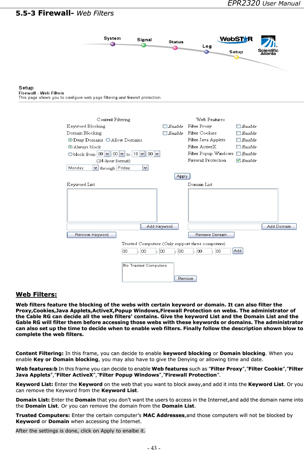 EPR2320 User Manual - 43 -   55..55--33  FFiirreewwaallll--  WWeebb  FFiilltteerrss      WWeebb  FFiilltteerrss::  WWeebb  ffiilltteerrss  ffeeaattuurree  tthhee  bblloocckkiinngg  ooff  tthhee  wweebbss  wwiitthh  cceerrttaaiinn  kkeeyywwoorrdd  oorr  ddoommaaiinn..  IItt  ccaann  aallssoo  ffiilltteerr  tthhee  PPrrooxxyy,,CCooookkiieess,,JJaavvaa  AApppplleettss,,AAccttiivveeXX,,PPooppuupp  WWiinnddoowwss,,FFiirreewwaallll  PPrrootteeccttiioonn  oonn  wweebbss..  TThhee  aaddmmiinniissttrraattoorr  ooff  tthhee  CCaabbllee  RRGG  ccaann  ddeecciiddee  aallll  tthhee  wweebb  ffiilltteerrss’’  ccoonnttaaiinnss..  GGiivvee  tthhee  kkeeyywwoorrdd  LLiisstt  aanndd  tthhee  DDoommaaiinn  LLiisstt  aanndd  tthhee  GGaabbllee  RRGG  wwiillll  ffiilltteerr  tthheemm  bbeeffoorree  aacccceessssiinngg  tthhoossee  wweebbss  wwiitthh  tthheessee  kkeeyywwoorrddss  oorr  ddoommaaiinnss..  TThhee  aaddmmiinniissttrraattoorr  ccaann  aallssoo  sseett  uupp  tthhee  ttiimmee  ttoo  ddeecciiddee  wwhheenn  ttoo  eennaabbllee  wweebb  ffiilltteerrss..  FFiinnaallllyy  ffoollllooww  tthhee  ddeessccrriippttiioonn  sshhoowwnn  bbllooww  ttoo  ccoommpplleettee  tthhee  wweebb  ffiilltteerrss..    CCoonntteenntt  FFiilltteerriinngg::  IInn  tthhiiss  ffrraammee,,  yyoouu  ccaann  ddeecciiddee  ttoo  eennaabbllee  kkeeyywwoorrdd  bblloocckkiinngg  oorr  DDoommaaiinn  bblloocckkiinngg..  WWhheenn  yyoouu  eennaabbllee  KKeeyy  oorr  DDoommaaiinn  bblloocckkiinngg,,  yyoouu  mmaayy  aallssoo  hhaavvee  ttoo  ggiivvee  tthhee  DDeennyyiinngg  oorr  aalllloowwiinngg  ttiimmee  aanndd  ddaattee..  WWeebb  ffeeaattuurreess::bb  IInn  tthhiiss  ffrraammee  yyoouu  ccaann  ddeecciiddee  ttoo  eennaabbllee  WWeebb  ffeeaattuurreess  ssuucchh  aass  ””FFiilltteerr  PPrrooxxyy””,,””FFiilltteerr  CCooookkiiee””,,””FFiilltteerr  JJaavvaa  AApppplleettss””,,””FFiilltteerr  AAccttiivveeXX””,,””FFiilltteerr  PPooppuupp  WWiinnddoowwss””,,””FFiirreewwaallll  PPrrootteeccttiioonn””..  KKeeyywwoorrdd  LLiisstt::  EEnntteerr  tthhee  KKeeyywwoorrdd  oonn  tthhee  wweebb  tthhaatt  yyoouu  wwaanntt  ttoo  bblloocckk  aawwaayy,,aanndd  aadddd  iitt  iinnttoo  tthhee  KKeeyywwoorrdd  LLiisstt..  OOrr  yyoouu  ccaann  rreemmoovvee  tthhee  KKeeyywwoorrdd  ffrroomm  tthhee  KKeeyywwoorrdd  LLiisstt..  DDoommaaiinn  LLiisstt::  EEnntteerr  tthhee  DDoommaaiinn  tthhaatt  yyoouu  ddoonn’’tt  wwaanntt  tthhee  uusseerrss  ttoo  aacccceessss  iinn  tthhee  IInntteerrnneett,,aanndd  aadddd  tthhee  ddoommaaiinn  nnaammee  iinnttoo  tthhee  DDoommaaiinn  LLiisstt..  OOrr  yyoouu  ccaann  rreemmoovvee  tthhee  ddoommaaiinn  ffrroomm  tthhee  DDoommaaiinn  LLiisstt..  TTrruusstteedd  CCoommppuutteerrss::  EEnntteerr  tthhee  cceerrttaaiinn  ccoommppuutteerr’’ss  MMAACC  AAddddrreesssseess,,aanndd  tthhoossee  ccoommppuutteerrss  wwiillll  nnoott  bbee  bblloocckkeedd  bbyy  KKeeyywwoorrdd  oorr  DDoommaaiinn  wwhheenn  aacccceessssiinngg  tthhee  IInntteerrnneett..  AAfftteerr  tthhee  sseettttiinnggss  iiss  ddoonnee,,  cclliicckk  oonn  AAppppllyy  ttoo  eennaallbbee  iitt..