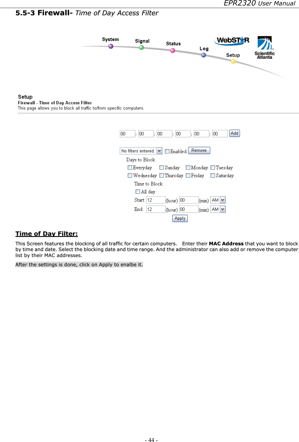 EPR2320 User Manual - 44 -   55..55--33  FFiirreewwaallll--  TTiimmee  ooff  DDaayy  AAcccceessss  FFiilltteerr      TTiimmee  ooff  DDaayy  FFiilltteerr::  TThhiiss  SSccrreeeenn  ffeeaattuurreess  tthhee  bblloocckkiinngg  ooff  aallll  ttrraaffffiicc  ffoorr  cceerrttaaiinn  ccoommppuutteerrss..    EEnntteerr  tthheeiirr  MMAACC  AAddddrreessss  tthhaatt  yyoouu  wwaanntt  ttoo  bblloocckk  bbyy  ttiimmee  aanndd  ddaattee..  SSeelleecctt  tthhee  bblloocckkiinngg  ddaattee  aanndd  ttiimmee  rraannggee..  AAnndd  tthhee  aaddmmiinniissttrraattoorr  ccaann  aallssoo  aadddd  oorr  rreemmoovvee  tthhee  ccoommppuutteerr  lliisstt  bbyy  tthheeiirr  MMAACC  aaddddrreesssseess..    AAfftteerr  tthhee  sseettttiinnggss  iiss  ddoonnee,,  cclliicckk  oonn  AAppppllyy  ttoo  eennaallbbee  iitt..  