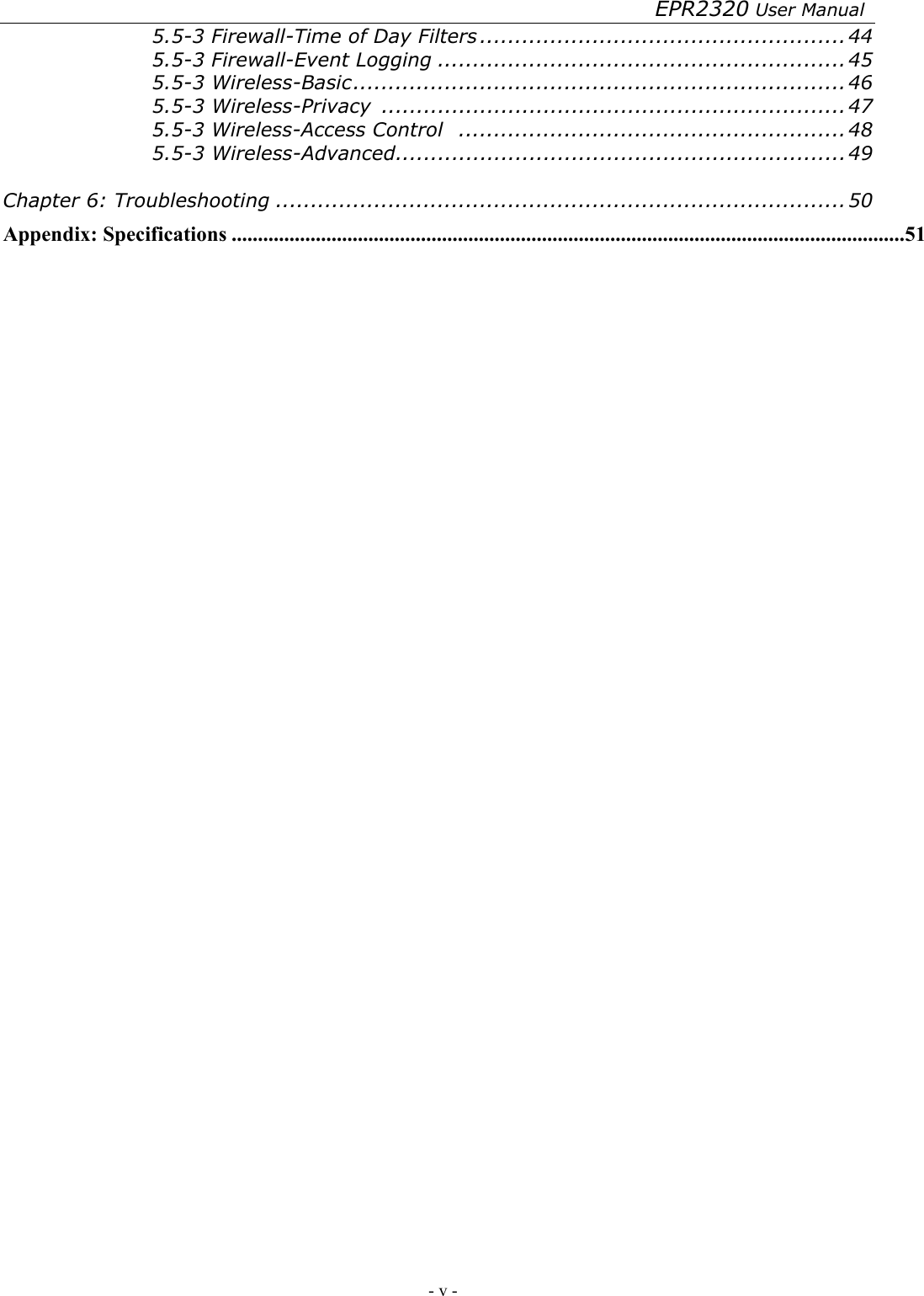 EPR2320 User Manual - v -   5.5-3 Firewall-Time of Day Filters ....................................................44 5.5-3 Firewall-Event Logging ..........................................................45 5.5-3 Wireless-Basic......................................................................46 5.5-3 Wireless-Privacy  ..................................................................47 5.5-3 Wireless-Access Control .......................................................48 5.5-3 Wireless-Advanced................................................................49  Chapter 6: Troubleshooting .................................................................................50 Appendix: Specifications ................................................................................................................................51 