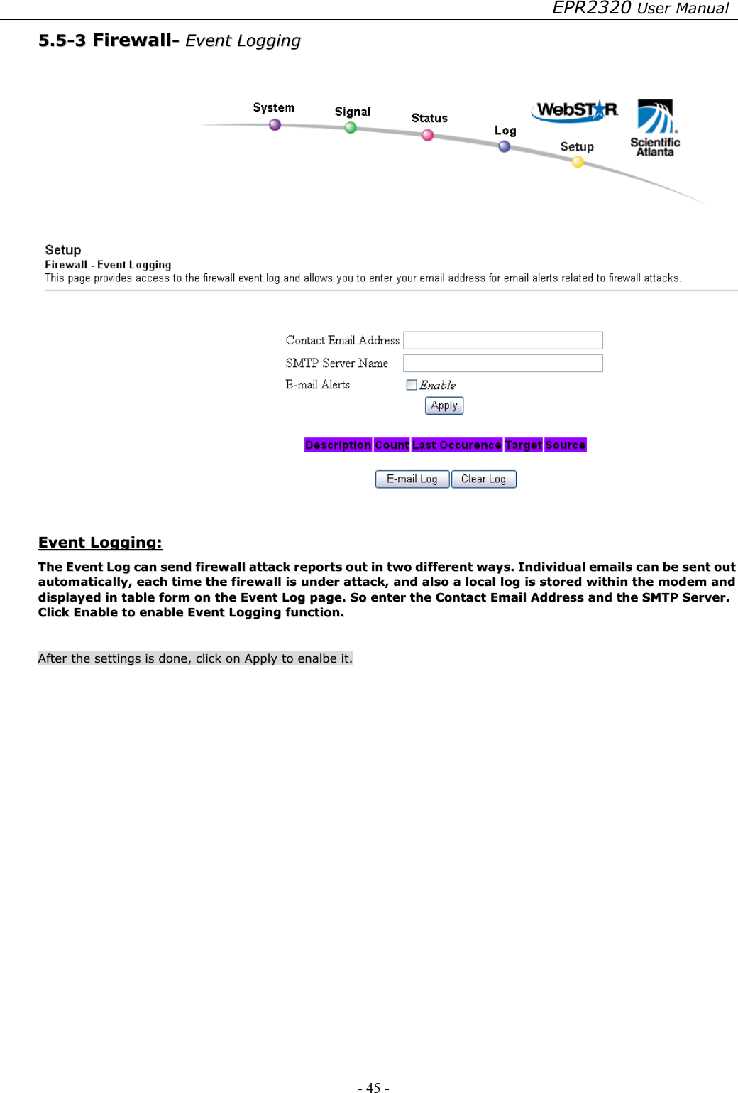 EPR2320 User Manual - 45 -   55..55--33  FFiirreewwaallll--  EEvveenntt  LLooggggiinngg      EEvveenntt  LLooggggiinngg::  TThhee  EEvveenntt  LLoogg  ccaann  sseenndd  ffiirreewwaallll  aattttaacckk  rreeppoorrttss  oouutt  iinn  ttwwoo  ddiiffffeerreenntt  wwaayyss..  IInnddiivviidduuaall  eemmaaiillss  ccaann  bbee  sseenntt  oouutt  aauuttoommaattiiccaallllyy,,  eeaacchh  ttiimmee  tthhee  ffiirreewwaallll  iiss  uunnddeerr  aattttaacckk,,  aanndd  aallssoo  aa  llooccaall  lloogg  iiss  ssttoorreedd  wwiitthhiinn  tthhee  mmooddeemm  aanndd  ddiissppllaayyeedd  iinn  ttaabbllee  ffoorrmm  oonn  tthhee  EEvveenntt  LLoogg  ppaaggee..  SSoo  eenntteerr  tthhee  CCoonnttaacctt  EEmmaaiill  AAddddrreessss  aanndd  tthhee  SSMMTTPP  SSeerrvveerr..  CClliicckk  EEnnaabbllee  ttoo  eennaabbllee  EEvveenntt  LLooggggiinngg  ffuunnccttiioonn..      AAfftteerr  tthhee  sseettttiinnggss  iiss  ddoonnee,,  cclliicckk  oonn  AAppppllyy  ttoo  eennaallbbee  iitt..  