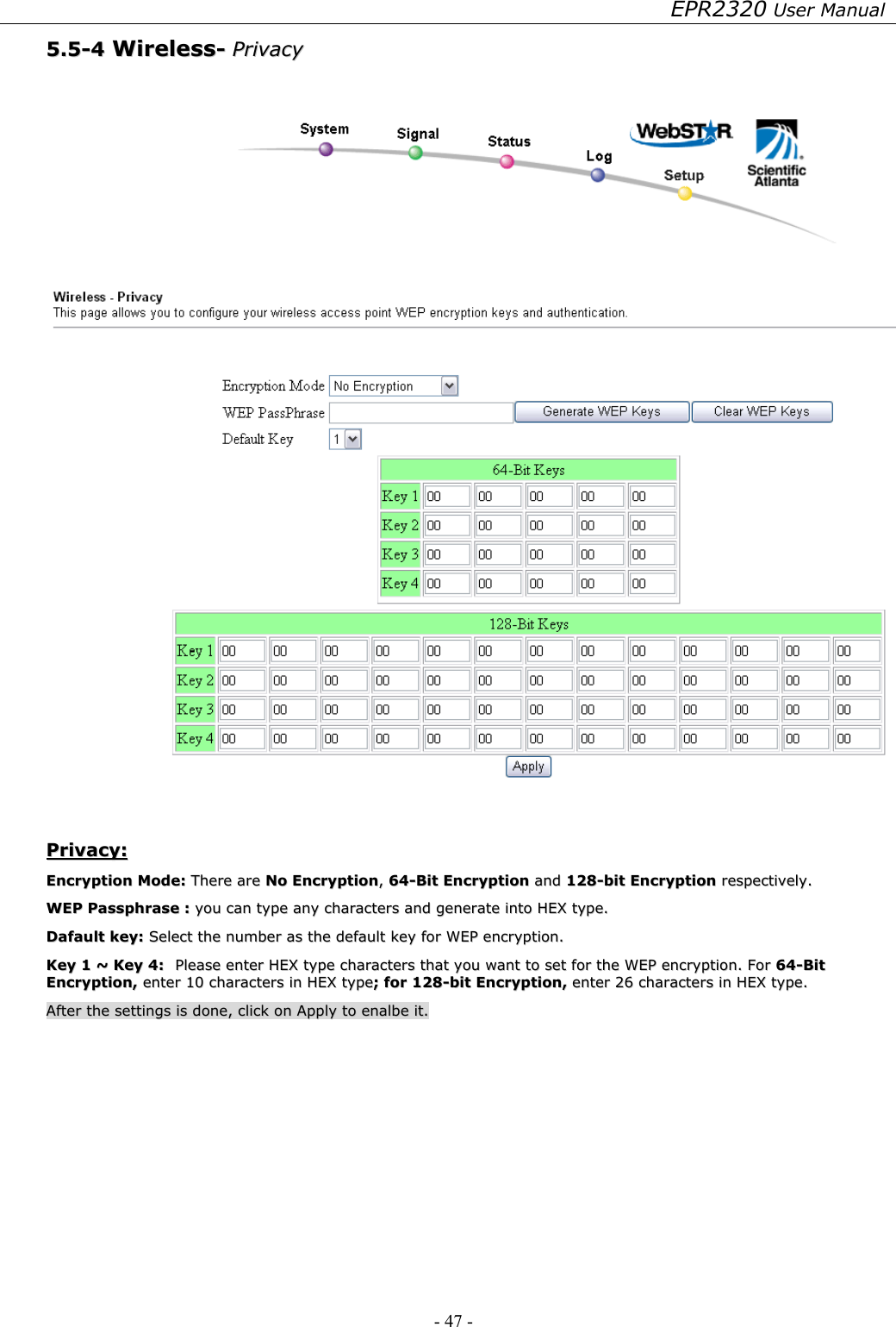 EPR2320 User Manual - 47 -   55..55--44  WWiirreelleessss--  PPrriivvaaccyy      PPrriivvaaccyy::  EEnnccrryyppttiioonn  MMooddee::  TThheerree  aarree  NNoo  EEnnccrryyppttiioonn,,  6644--BBiitt  EEnnccrryyppttiioonn  aanndd  112288--bbiitt  EEnnccrryyppttiioonn  rreessppeeccttiivveellyy..  WWEEPP  PPaasssspphhrraassee  ::  yyoouu  ccaann  ttyyppee  aannyy  cchhaarraacctteerrss  aanndd  ggeenneerraattee  iinnttoo  HHEEXX  ttyyppee..    DDaaffaauulltt  kkeeyy::  SSeelleecctt  tthhee  nnuummbbeerr  aass  tthhee  ddeeffaauulltt  kkeeyy  ffoorr  WWEEPP  eennccrryyppttiioonn..  KKeeyy  11  ~~  KKeeyy  44::  PPlleeaassee  eenntteerr  HHEEXX  ttyyppee  cchhaarraacctteerrss  tthhaatt  yyoouu  wwaanntt  ttoo  sseett  ffoorr  tthhee  WWEEPP  eennccrryyppttiioonn..  FFoorr  6644--BBiitt  EEnnccrryyppttiioonn,,  eenntteerr  1100  cchhaarraacctteerrss  iinn  HHEEXX  ttyyppee;;  ffoorr  112288--bbiitt  EEnnccrryyppttiioonn,,  eenntteerr  2266  cchhaarraacctteerrss  iinn  HHEEXX  ttyyppee..  AAfftteerr  tthhee  sseettttiinnggss  iiss  ddoonnee,,  cclliicckk  oonn  AAppppllyy  ttoo  eennaallbbee  iitt..  