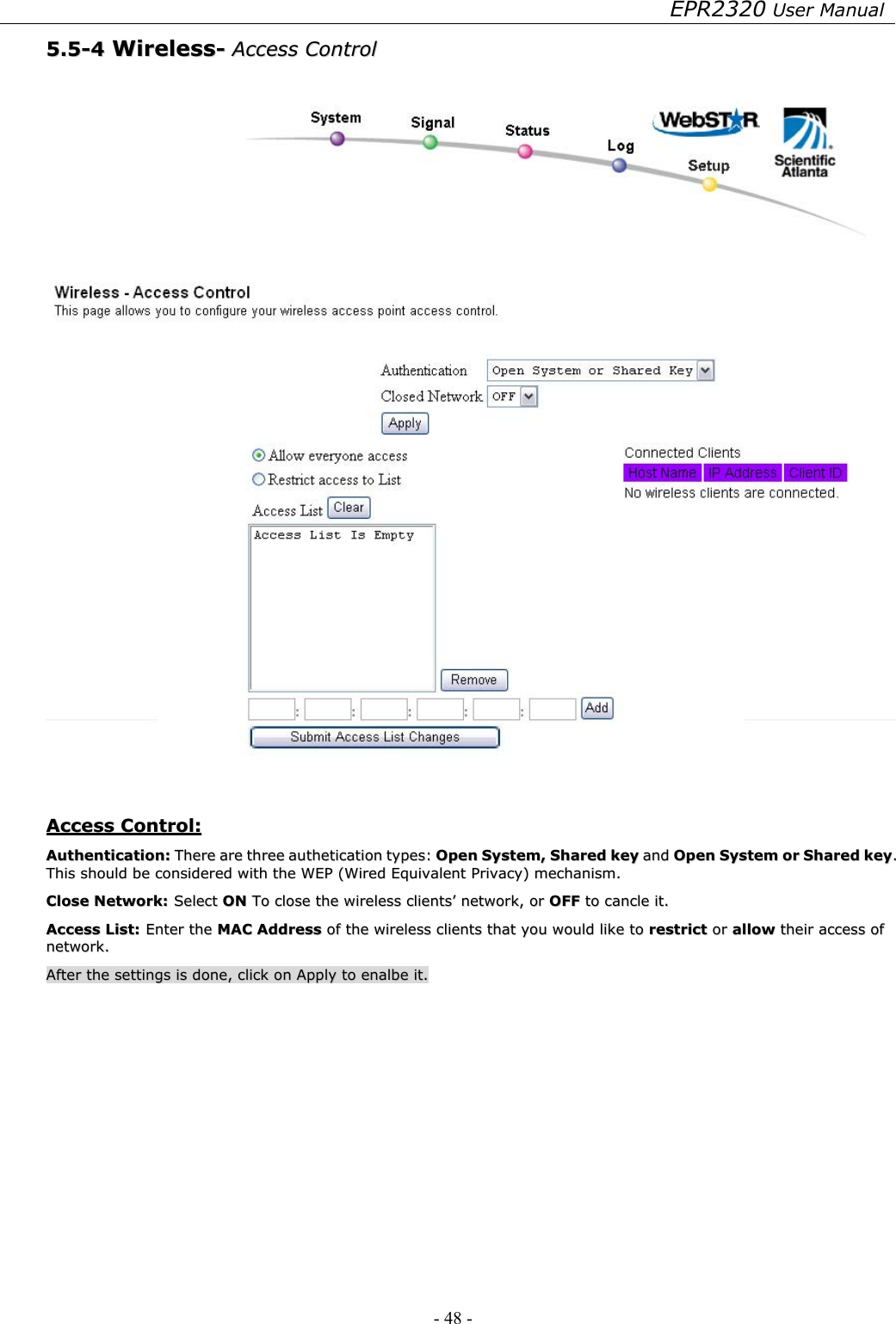 EPR2320 User Manual - 48 -   55..55--44  WWiirreelleessss--  AAcccceessss  CCoonnttrrooll      AAcccceessss  CCoonnttrrooll::  AAuutthheennttiiccaattiioonn::  TThheerree  aarree  tthhrreeee  aauutthheettiiccaattiioonn  ttyyppeess::  OOppeenn  SSyysstteemm,,  SShhaarreedd  kkeeyy  aanndd  OOppeenn  SSyysstteemm  oorr  SShhaarreedd  kkeeyy..  TThhiiss  sshhoouulldd  bbee  ccoonnssiiddeerreedd  wwiitthh  tthhee  WWEEPP  ((WWiirreedd  EEqquuiivvaalleenntt  PPrriivvaaccyy))  mmeecchhaanniissmm..  CClloossee  NNeettwwoorrkk::  SSeelleecctt  OONN  TToo  cclloossee  tthhee  wwiirreelleessss  cclliieennttss’’  nneettwwoorrkk,,  oorr  OOFFFF  ttoo  ccaannccllee  iitt..    AAcccceessss  LLiisstt::  EEnntteerr  tthhee  MMAACC  AAddddrreessss  ooff  tthhee  wwiirreelleessss  cclliieennttss  tthhaatt  yyoouu  wwoouulldd  lliikkee  ttoo  rreessttrriicctt  oorr  aallllooww  tthheeiirr  aacccceessss  ooff  nneettwwoorrkk..  AAfftteerr  tthhee  sseettttiinnggss  iiss  ddoonnee,,  cclliicckk  oonn  AAppppllyy  ttoo  eennaallbbee  iitt..