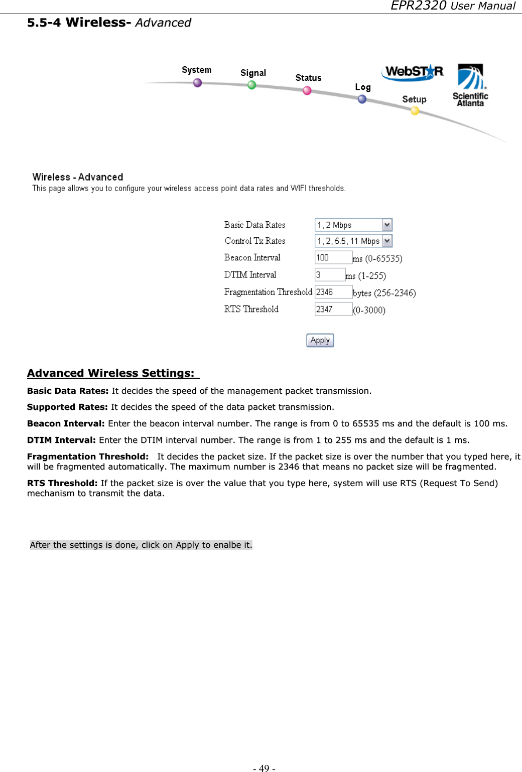 EPR2320 User Manual - 49 -   55..55--44  WWiirreelleessss--  AAddvvaanncceedd      AAddvvaanncceedd  WWiirreelleessss  SSeettttiinnggss::    BBaassiicc  DDaattaa  RRaatteess::  IItt  ddeecciiddeess  tthhee  ssppeeeedd  ooff  tthhee  mmaannaaggeemmeenntt  ppaacckkeett  ttrraannssmmiissssiioonn..  SSuuppppoorrtteedd  RRaatteess::  IItt  ddeecciiddeess  tthhee  ssppeeeedd  ooff  tthhee  ddaattaa  ppaacckkeett  ttrraannssmmiissssiioonn..  BBeeaaccoonn  IInntteerrvvaall::  EEnntteerr  tthhee  bbeeaaccoonn  iinntteerrvvaall  nnuummbbeerr..  TThhee  rraannggee  iiss  ffrroomm  00  ttoo  6655553355  mmss  aanndd  tthhee  ddeeffaauulltt  iiss  110000  mmss..  DDTTIIMM  IInntteerrvvaall::  EEnntteerr  tthhee  DDTTIIMM  iinntteerrvvaall  nnuummbbeerr..  TThhee  rraannggee  iiss  ffrroomm  11  ttoo  225555  mmss  aanndd  tthhee  ddeeffaauulltt  iiss  11  mmss..  FFrraaggmmeennttaattiioonn  TThhrreesshhoolldd::    IItt  ddeecciiddeess  tthhee  ppaacckkeett  ssiizzee..  IIff  tthhee  ppaacckkeett  ssiizzee  iiss  oovveerr  tthhee  nnuummbbeerr  tthhaatt  yyoouu  ttyyppeedd  hheerree,,  iitt  wwiillll  bbee  ffrraaggmmeenntteedd  aauuttoommaattiiccaallllyy..  TThhee  mmaaxxiimmuumm  nnuummbbeerr  iiss  22334466  tthhaatt  mmeeaannss  nnoo  ppaacckkeett  ssiizzee  wwiillll  bbee  ffrraaggmmeenntteedd..  RRTTSS  TThhrreesshhoolldd::  IIff  tthhee  ppaacckkeett  ssiizzee  iiss  oovveerr  tthhee  vvaalluuee  tthhaatt  yyoouu  ttyyppee  hheerree,,  ssyysstteemm  wwiillll  uussee  RRTTSS  ((RReeqquueesstt  TToo  SSeenndd))  mmeecchhaanniissmm  ttoo  ttrraannssmmiitt  tthhee  ddaattaa..    AAfftteerr  tthhee  sseettttiinnggss  iiss  ddoonnee,,  cclliicckk  oonn  AAppppllyy  ttoo  eennaallbbee  iitt..