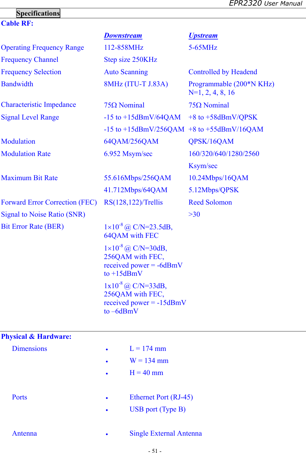 EPR2320 User Manual - 51 -   Specifications Cable RF:  Downstream Upstream Operating Frequency Range  112-858MHz  5-65MHz Frequency Channel  Step size 250KHz   Frequency Selection  Auto Scanning  Controlled by Headend Bandwidth  8MHz (ITU-T J.83A)  Programmable (200*N KHz) N=1, 2, 4, 8, 16 Characteristic Impedance  75Ω Nominal  75Ω Nominal Signal Level Range  -15 to +15dBmV/64QAM -15 to +15dBmV/256QAM +8 to +58dBmV/QPSK +8 to +55dBmV/16QAM Modulation 64QAM/256QAM QPSK/16QAM Modulation Rate  6.952 Msym/sec  160/320/640/1280/2560 Ksym/sec Maximum Bit Rate  55.616Mbps/256QAM 41.712Mbps/64QAM 10.24Mbps/16QAM 5.12Mbps/QPSK Forward Error Correction (FEC)  RS(128,122)/Trellis  Reed Solomon Signal to Noise Ratio (SNR)    &gt;30 Bit Error Rate (BER)  1×10-8 @ C/N=23.5dB, 64QAM with FEC 1×10-8 @ C/N=30dB, 256QAM with FEC, received power = -6dBmV to +15dBmV 1x10-8 @ C/N=33dB, 256QAM with FEC, received power = -15dBmV to –6dBmV   Physical &amp; Hardware: Dimensions  •  L = 174 mm •  W = 134 mm •  H = 40 mm  Ports  •  Ethernet Port (RJ-45) •  USB port (Type B)  Antenna  •  Single External Antenna 