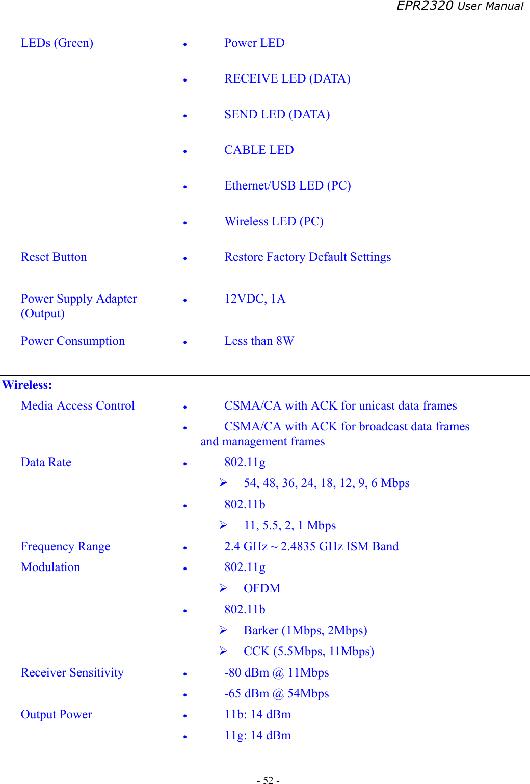 EPR2320 User Manual - 52 -    LEDs (Green)  •  Power LED  •  RECEIVE LED (DATA)  •  SEND LED (DATA)  •  CABLE LED  •  Ethernet/USB LED (PC)  •  Wireless LED (PC)  Reset Button  •  Restore Factory Default Settings  Power Supply Adapter (Output) •  12VDC, 1A  Power Consumption  •  Less than 8W  Wireless: Media Access Control  •  CSMA/CA with ACK for unicast data frames •  CSMA/CA with ACK for broadcast data frames and management frames Data Rate  •  802.11g   54, 48, 36, 24, 18, 12, 9, 6 Mbps •  802.11b   11, 5.5, 2, 1 Mbps Frequency Range  •  2.4 GHz ~ 2.4835 GHz ISM Band Modulation  •  802.11g   OFDM •  802.11b   Barker (1Mbps, 2Mbps)   CCK (5.5Mbps, 11Mbps) Receiver Sensitivity  •  -80 dBm @ 11Mbps •  -65 dBm @ 54Mbps Output Power  •  11b: 14 dBm •  11g: 14 dBm  