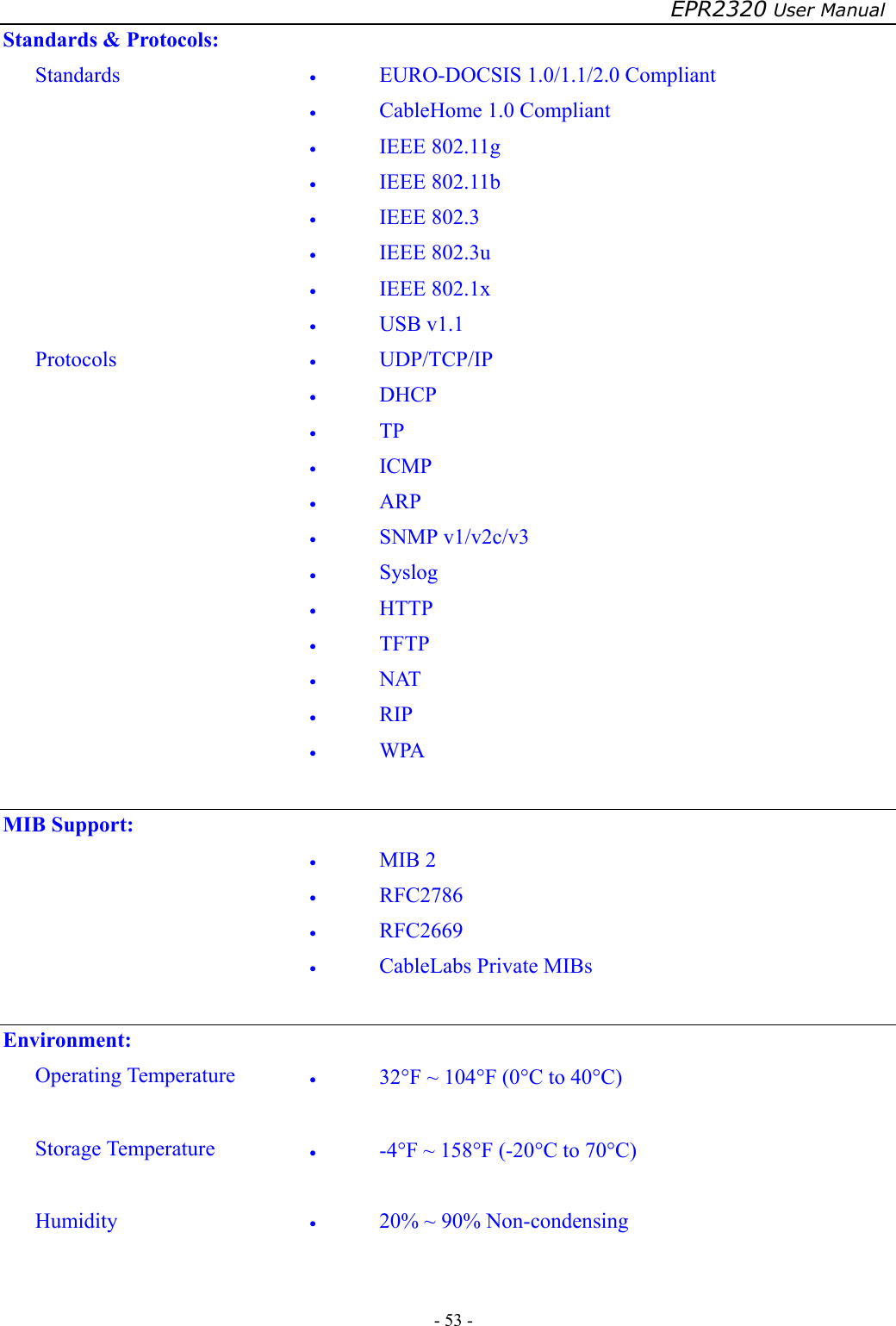 EPR2320 User Manual - 53 -   Standards &amp; Protocols: Standards  •  EURO-DOCSIS 1.0/1.1/2.0 Compliant •  CableHome 1.0 Compliant •  IEEE 802.11g •  IEEE 802.11b •  IEEE 802.3 •  IEEE 802.3u •  IEEE 802.1x •  USB v1.1 Protocols  •  UDP/TCP/IP •  DHCP •  TP •  ICMP •  ARP •  SNMP v1/v2c/v3 •  Syslog •  HTTP •  TFTP •  NAT •  RIP •  WPA  MIB Support:  •  MIB 2 •  RFC2786 •  RFC2669 •  CableLabs Private MIBs   Environment: Operating Temperature  •  32°F ~ 104°F (0°C to 40°C)  Storage Temperature  •  -4°F ~ 158°F (-20°C to 70°C)  Humidity  •  20% ~ 90% Non-condensing   