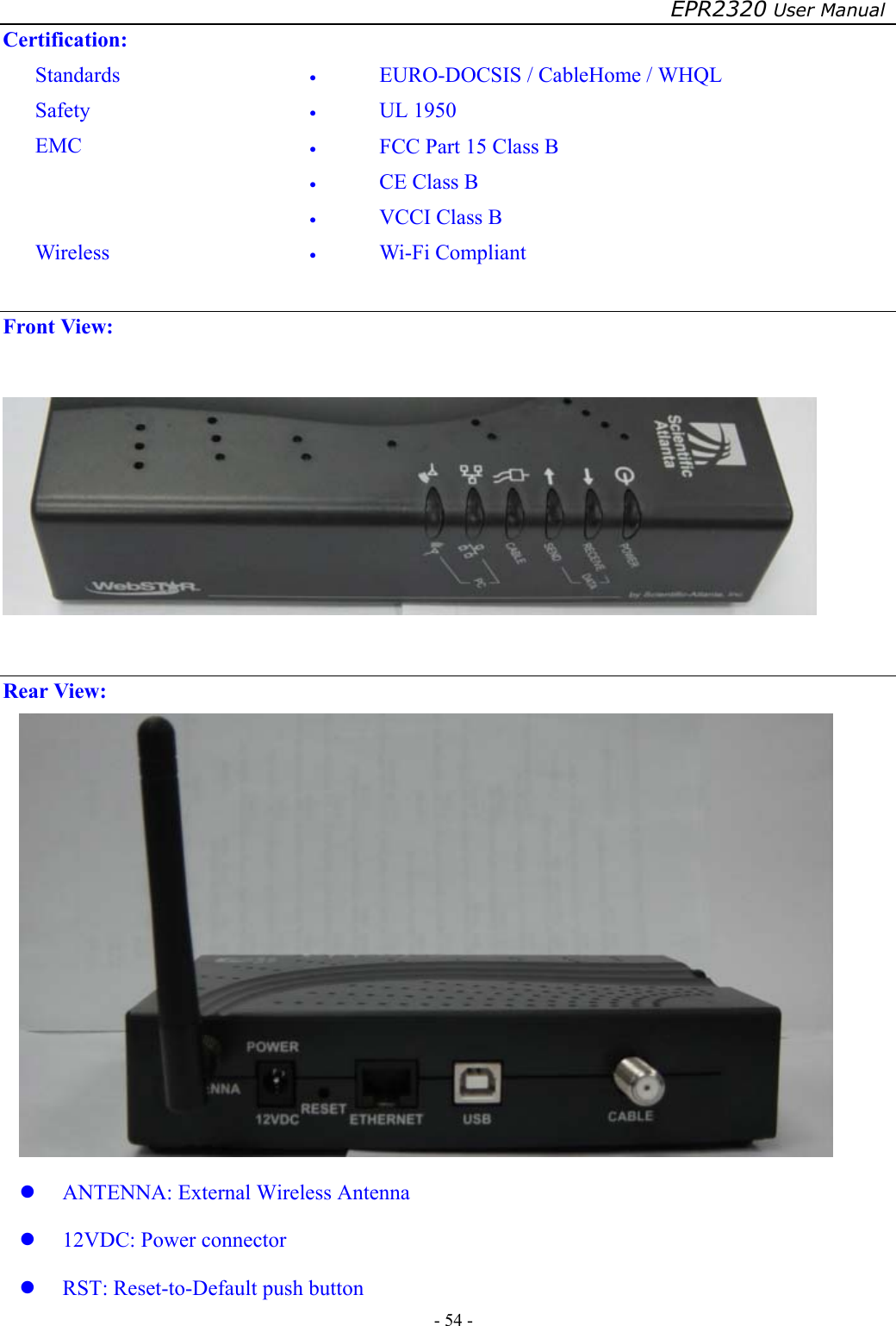 EPR2320 User Manual - 54 -   Certification: Standards  •  EURO-DOCSIS / CableHome / WHQL Safety  •  UL 1950 EMC  •  FCC Part 15 Class B •  CE Class B •  VCCI Class B Wireless  •  Wi-Fi Compliant  Front View:    Rear View:    ANTENNA: External Wireless Antenna   12VDC: Power connector   RST: Reset-to-Default push button 