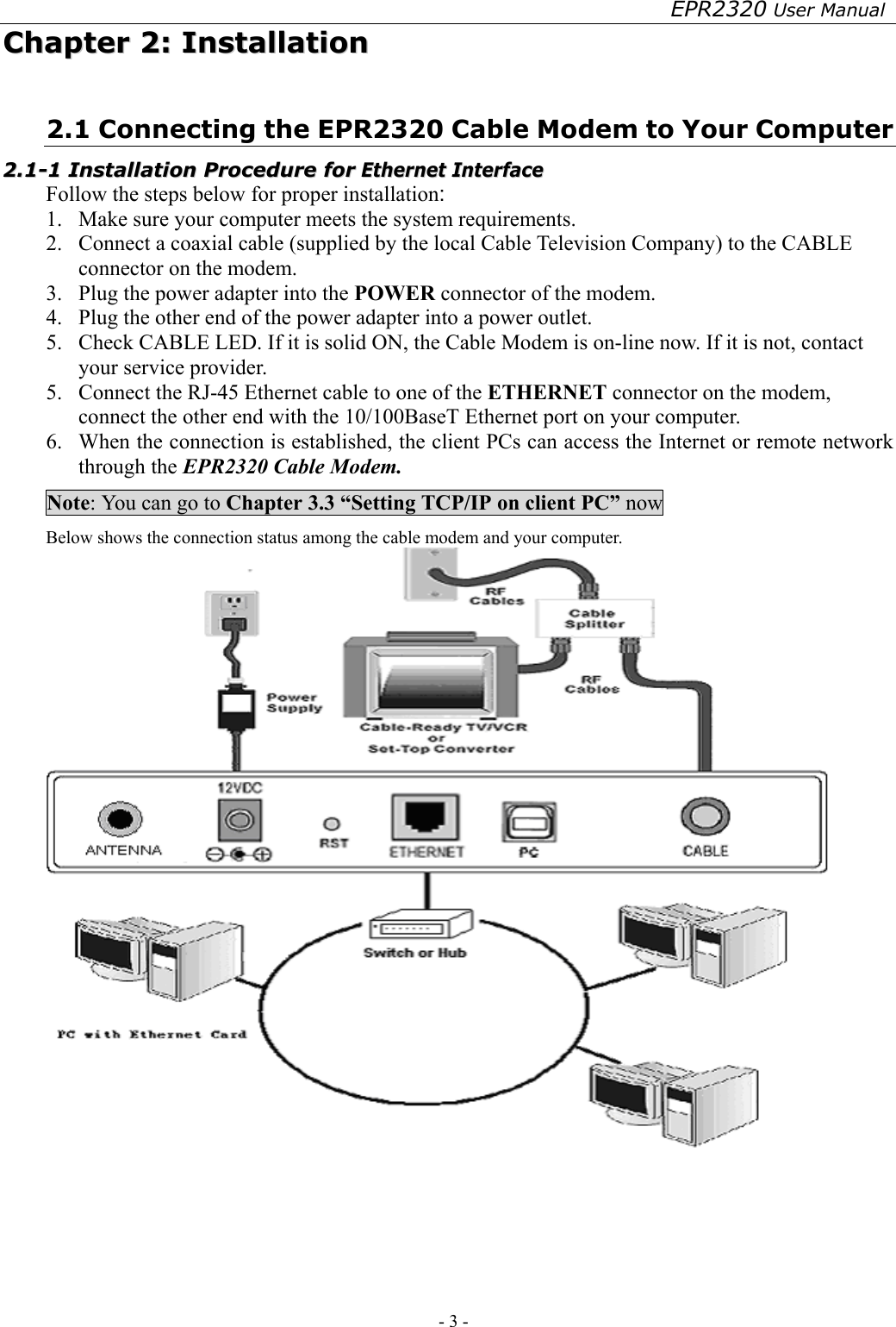 EPR2320 User Manual - 3 -   CChhaapptteerr  22::  IInnssttaallllaattiioonn  2.1 Connecting the EPR2320 Cable Modem to Your Computer 22..11--11  IInnssttaallllaattiioonn  PPrroocceedduurree  ffoorr  EEtthheerrnneett  IInntteerrffaaccee  Follow the steps below for proper installation: 1.  Make sure your computer meets the system requirements. 2.  Connect a coaxial cable (supplied by the local Cable Television Company) to the CABLE connector on the modem. 3.  Plug the power adapter into the POWER connector of the modem. 4.  Plug the other end of the power adapter into a power outlet. 5.  Check CABLE LED. If it is solid ON, the Cable Modem is on-line now. If it is not, contact your service provider. 5.  Connect the RJ-45 Ethernet cable to one of the ETHERNET connector on the modem, connect the other end with the 10/100BaseT Ethernet port on your computer. 6.  When the connection is established, the client PCs can access the Internet or remote network through the EPR2320 Cable Modem. Note: You can go to Chapter 3.3 “Setting TCP/IP on client PC” now Below shows the connection status among the cable modem and your computer.   