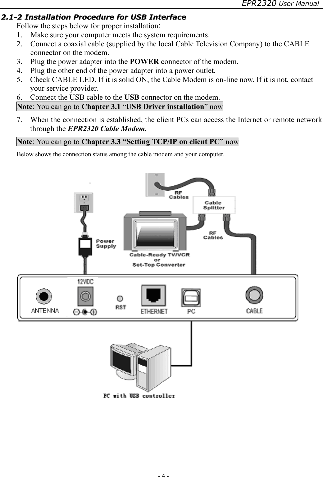 EPR2320 User Manual - 4 -   22..11--22  IInnssttaallllaattiioonn  PPrroocceedduurree  ffoorr  UUSSBB  IInntteerrffaaccee  Follow the steps below for proper installation: 1.  Make sure your computer meets the system requirements. 2.  Connect a coaxial cable (supplied by the local Cable Television Company) to the CABLE connector on the modem.   3.  Plug the power adapter into the POWER connector of the modem. 4.  Plug the other end of the power adapter into a power outlet. 5.    Check CABLE LED. If it is solid ON, the Cable Modem is on-line now. If it is not, contact your service provider. 6.    Connect the USB cable to the USB connector on the modem. Note: You can go to Chapter 3.1 “USB Driver installation” now 7.    When the connection is established, the client PCs can access the Internet or remote network through the EPR2320 Cable Modem. Note: You can go to Chapter 3.3 “Setting TCP/IP on client PC” now Below shows the connection status among the cable modem and your computer.     