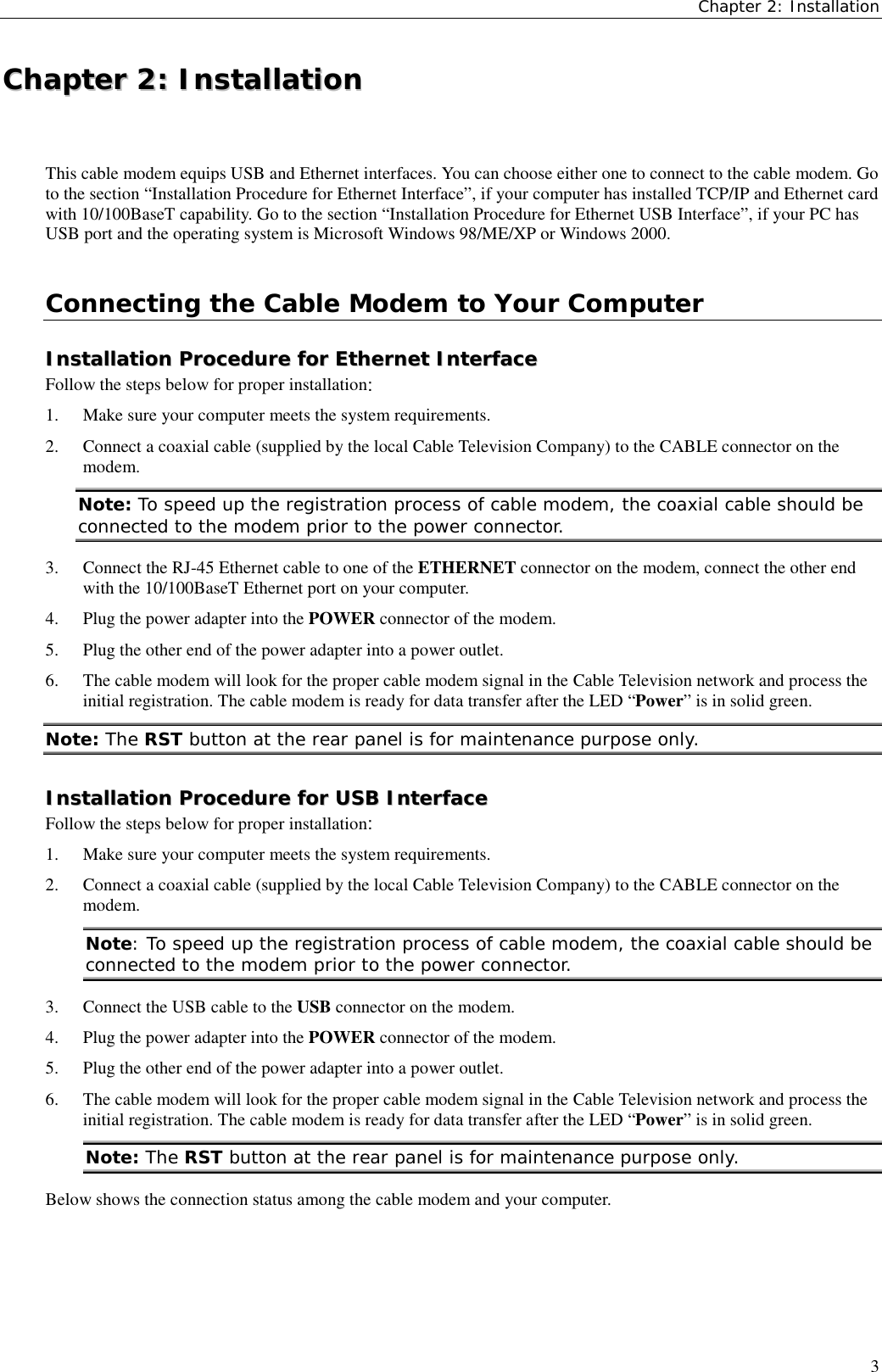 Chapter 2: Installation3CChhaapptteerr  22::  IInnssttaallllaattiioonnThis cable modem equips USB and Ethernet interfaces. You can choose either one to connect to the cable modem. Goto the section “Installation Procedure for Ethernet Interface”, if your computer has installed TCP/IP and Ethernet cardwith 10/100BaseT capability. Go to the section “Installation Procedure for Ethernet USB Interface”, if your PC hasUSB port and the operating system is Microsoft Windows 98/ME/XP or Windows 2000.Connecting the Cable Modem to Your ComputerIInnssttaallllaattiioonn  PPrroocceedduurree  ffoorr  EEtthheerrnneett  IInntteerrffaacceeFollow the steps below for proper installation:1. Make sure your computer meets the system requirements.2. Connect a coaxial cable (supplied by the local Cable Television Company) to the CABLE connector on themodem.Note: To speed up the registration process of cable modem, the coaxial cable should beconnected to the modem prior to the power connector.3. Connect the RJ-45 Ethernet cable to one of the ETHERNET connector on the modem, connect the other endwith the 10/100BaseT Ethernet port on your computer.4. Plug the power adapter into the POWER connector of the modem.5. Plug the other end of the power adapter into a power outlet.6. The cable modem will look for the proper cable modem signal in the Cable Television network and process theinitial registration. The cable modem is ready for data transfer after the LED “Power” is in solid green.Note: The RST button at the rear panel is for maintenance purpose only.IInnssttaallllaattiioonn  PPrroocceedduurree  ffoorr  UUSSBB  IInntteerrffaacceeFollow the steps below for proper installation:1. Make sure your computer meets the system requirements.2. Connect a coaxial cable (supplied by the local Cable Television Company) to the CABLE connector on themodem.Note: To speed up the registration process of cable modem, the coaxial cable should beconnected to the modem prior to the power connector.3. Connect the USB cable to the USB connector on the modem.4. Plug the power adapter into the POWER connector of the modem.5. Plug the other end of the power adapter into a power outlet.6. The cable modem will look for the proper cable modem signal in the Cable Television network and process theinitial registration. The cable modem is ready for data transfer after the LED “Power” is in solid green.Note: The RST button at the rear panel is for maintenance purpose only.Below shows the connection status among the cable modem and your computer.