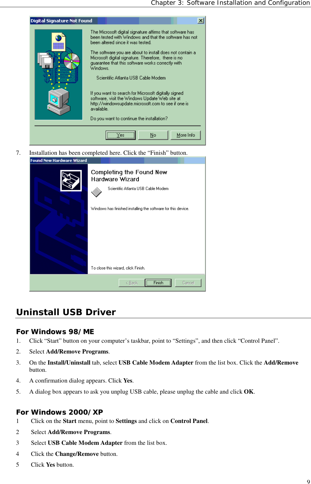 Chapter 3: Software Installation and Configuration97. Installation has been completed here. Click the “Finish” button.Uninstall USB DriverFFoorr  WWiinnddoowwss  9988//MMEE1. Click “Start” button on your computer’s taskbar, point to “Settings”, and then click “Control Panel”.2. Select Add/Remove Programs.3. On the Install/Uninstall tab, select USB Cable Modem Adapter from the list box. Click the Add/Removebutton.4. A confirmation dialog appears. Click Yes.5. A dialog box appears to ask you unplug USB cable, please unplug the cable and click OK.FFoorr  WWiinnddoowwss  22000000//XXPP1 Click on the Start menu, point to Settings and click on Control Panel.2 Select Add/Remove Programs.3 Select USB Cable Modem Adapter from the list box.4 Click the Change/Remove button.5 Click Yes button.