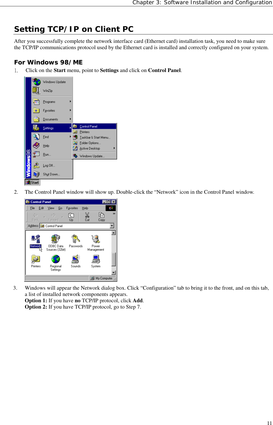 Chapter 3: Software Installation and Configuration11Setting TCP/IP on Client PCAfter you successfully complete the network interface card (Ethernet card) installation task, you need to make surethe TCP/IP communications protocol used by the Ethernet card is installed and correctly configured on your system.FFoorr  WWiinnddoowwss  9988//MMEE1.  Click on the Start menu, point to Settings and click on Control Panel.2. The Control Panel window will show up. Double-click the “Network” icon in the Control Panel window.3. Windows will appear the Network dialog box. Click “Configuration” tab to bring it to the front, and on this tab,a list of installed network components appears.Option 1: If you have no TCP/IP protocol, click Add.Option 2: If you have TCP/IP protocol, go to Step 7.  