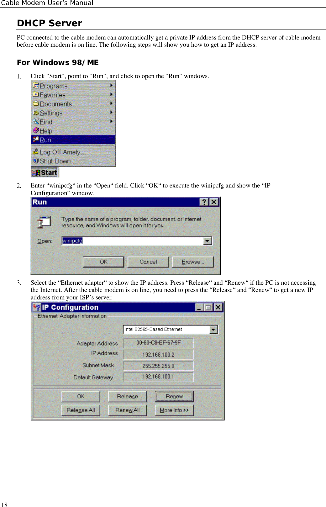 Cable Modem User’s Manual18DHCP ServerPC connected to the cable modem can automatically get a private IP address from the DHCP server of cable modembefore cable modem is on line. The following steps will show you how to get an IP address.FFoorr  WWiinnddoowwss  9988//MMEE1.  Click “Start“, point to “Run“, and click to open the “Run“ windows.2.  Enter “winipcfg“ in the “Open“ field. Click “OK“ to execute the winipcfg and show the “IPConfiguration“ window.3.  Select the “Ethernet adapter“ to show the IP address. Press “Release“ and “Renew“ if the PC is not accessingthe Internet. After the cable modem is on line, you need to press the “Release“ and “Renew“ to get a new IPaddress from your ISP’s server.